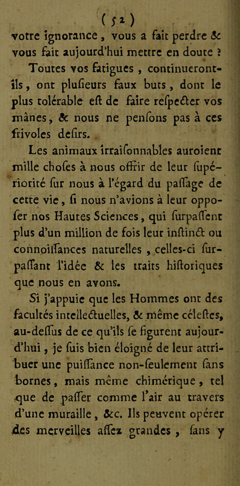 (50 votre ignorance, vous a fait perdre Sc vous fait aujourd’hui mettre en doute î Toutes vos fatigues , continueront- ils , ont pluheurs faux buts, dont le plus tolérable eft de faire refpciflcr vos mânes, Sc nous ne penfons pas à ces frivoles defirs. . Les animaux îrraifonnables auroient mille chofes à nous offrir de leur fiipé- riorité fur nous à l’égard du paflage de cette vie, fi nous n’avions à leur oppo- fer nos Hautes Sciences, qui furpaffent plus d’un million de fois leur inftind ou connoilfanccs naturelles , celles-ci fur- palîant l’idée & les traits hiftoriques que nous en avons. Si j’appuie que les Hommes ont des facultés intclleâuelles, & même ccleftes, au-deffus de ce qu’ils fe figurent aujour- d’hui , je fuis bien éloigné de leur attri- buer une puiffànce non-feulement làns tomes, mais même chimérique , tel que de paffer comme l’air au travers d’une muraille, &c. Ils peuvent opérer ides merveilles affci grandes, fans y