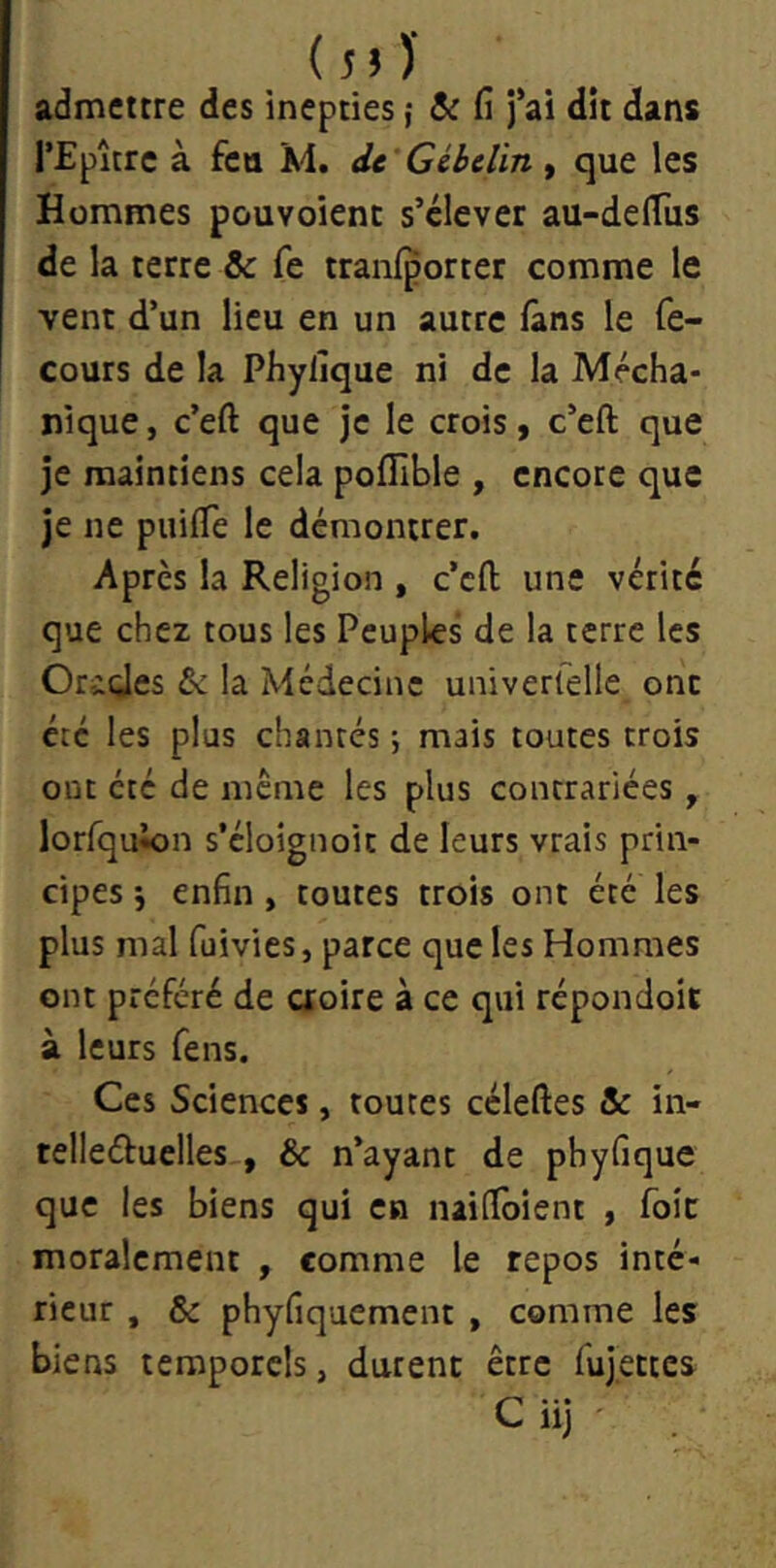 (5»)' admettre des inepties ; &: fi j’ai dit dans l’Epîtrc à feu M. de Gibelin, que les Hommes pouvoienc s’élever au-delTus de la terre & fe tranlporter comme le vent d’un lieu en un autre fans le fe- cours de la Phyfique ni de la Mécha- nique, c’eft que je le crois, c’eft que je maintiens cela pofîlble , encore que je ne puifTe le démontrer. Après la Religion , c’eft une vérité que chez tous les Peuples de la terre les Orides &: la Médecine univerfelle ont été les plus chantés ; mais toutes trois ont été de meme les plus contrariées, lorfquion s’cloignoit de leurs vrais prin- cipes \ enfin , toutes trois ont été les plus mal fuivies, parce que les Hommes ont préféré de aoire à ce qui répondoit à leurs fens. Ces Sciences, toutes céleftes & in- telleéfuelles , & n’ayant de phyfique que les biens qui en nailToient , foie moralement , comme le repos inté- rieur , & phyfiquement , comme les biens temporels, durent être fujettes