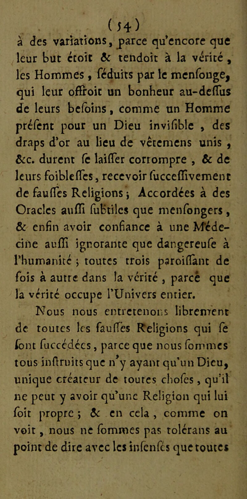 ( h) à des variations, parce qu’encorc que leur but croit & tendoit à la vérité, les Hommes, féduits par le menfouge, qui leur ofïroic un bonheur au-deflus de leurs bcfoins, comme un Homme prcfcnt pour un Dieu invifible , des draps d’or au lieu de vcremens unis , ôic. durent fc laifTer corrompre , & de leurs foibleflcs, recevoir fucceffivement de faulTcs Religions j Accordées à des Oracles aufll fubtilcs que menfongers, & enfin avoir confiance à une Méde- cine auflî ignorante que dangereufe à rhumanitc ; toutes trois paroiflant de fois à autre dans la vérité , parce que la vérité occupe TUnivers entier. Nous nous entretenons librcntent de toutes les faufies Religions qui Ce font fucccdccs, parce que nous fommes tous inflruits que n*y ayant qu’un Dieu, unique créateur de toutes cliofes, qu'il ne peut y avoir qu’une Religion qui lui foit propre ; ôt en cela , comme on voit, nous ne fommes pas tolérans au point de dire avec les infenfes que toutes