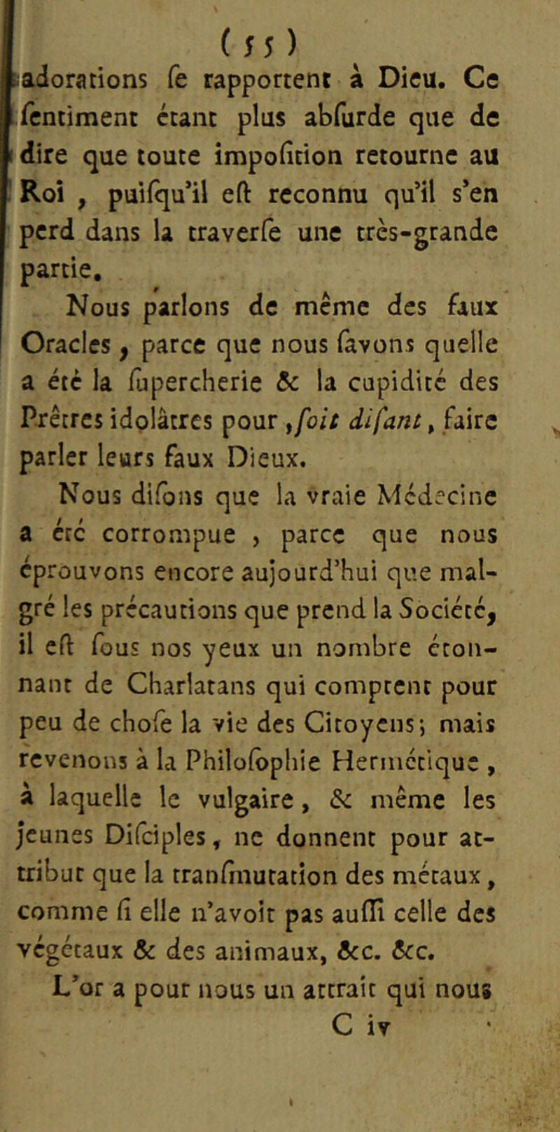 ( 5 5 ) adorations fe rapportent à Dieu. Ce fcntiment étant plus abfurde que de dire que toute impofition retourne au Roi , puifqu’il eft reconnu qu’il s’en perd dans la traverfe une très-grande partie. Nous parlons de même des faux Oracles, parce que nous (avons quelle a été la fupercherie Sc la cupidité des Prêtres idolâtres pour ,foit difant, faire parler leurs faux Dieux, Nous difons que la vraie Médecine a été corrompue , parce que nous éprouvons encore aujourd’hui que mal- gré les précautions que prend la Société, il eft fous nos yeux un nombre éton- nant de Charlatans qui comptent pour peu de chofe la vie des Citoyens; mais revenons à la Philofôphie Hermétique , à laquelle le vulgaire, &: même les jeunes Difciples, ne donnent pour at- tribut que la tranfînutation des métaux, comme fi elle n’avoit pas auffi celle des végétaux & des animaux, ôcc. &c. L’or a pour nous un attrait qui nous