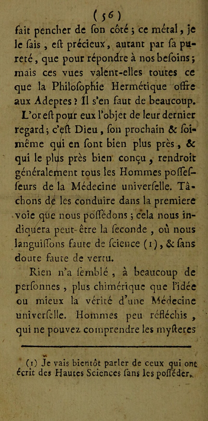 (5^)^ fait penclier de Ton côte j ce métal, Je le fais, cft précieu^f, autant par fa pu- reté , que pour répoadre à nos befoins ; mais ces vues v^ent-ellcs toutes ce que la PhilofopHie Hermétique offre aux Adeptes î îl s’en faut de beaucoup. L’oreftpoiftr eux l’objet de leur dernier regard-, c’eft Dieu, (bn prochain & fbi- mcme qi/i en font bien plus près, & qui le plds près bien conçu , rendroit généralement tous les Hommes polTef- feurs de la Médecine univerfelle. Tâ- chons d^ les conduire dans la première •voie qtie nous pofTédons ; cela nous in- diquera peut-être la fécondé , où nous languifTons faute de fcience (i),&fans doute faute de vertu. Rien n’a {èmblé , â beaucoup de perfonnes , plus chimérique que l’idée ou mieux la vérité d’une Médecine univerfelle. Hommes peu réfléchis , qui ne pouvez comprendre les myfteres (i) Je vais bientôt parler de ceux qui ont écrit des Hautes Sciences fans les pofTéderK