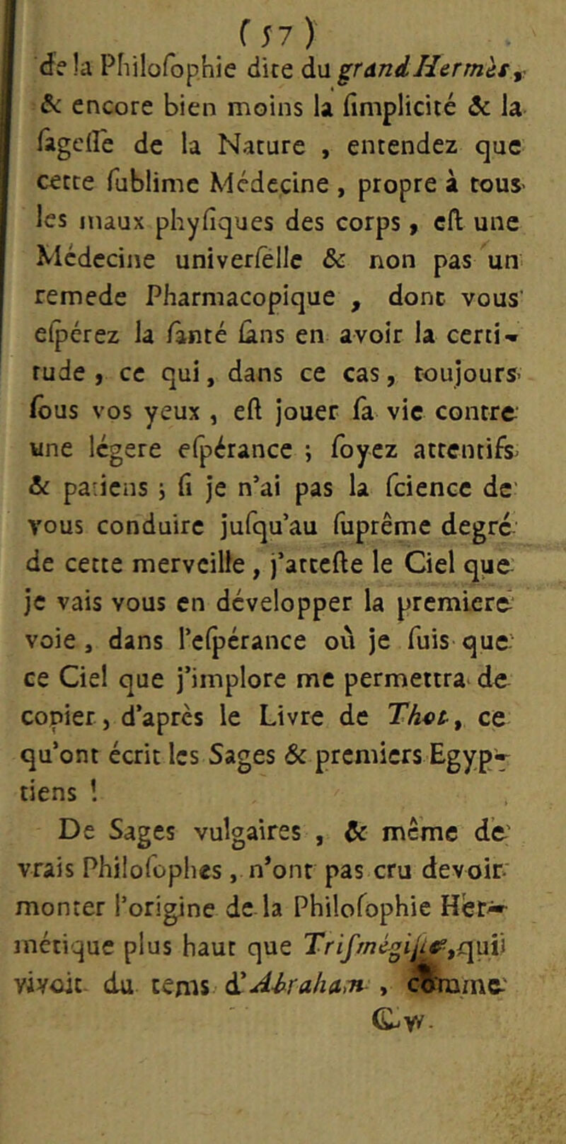 (s?)' delà Pliilofophie dite à-wgrdndHermès,, ^ encore bien moins U finiplicité & la làgcfle de la Nature , entendez que cette fublime Médecine , propre à tous- les maux phyfiques des corps ^ cft une Médecine univerfellc & non pas un remede Pharmacopique , donc vous' elpérez la /ànté lâns en avoir la certi- tude , ce qui, dans ce cas, toujours' fous vos yeux , eft jouer fa vie contre une légère efpérance ; foyez attentifs' & patiens j fi je n’ai pas la fciencc de vous conduire jufqu’au fuprême degré de cette merveille , j’attefte le Ciel que- je vais vous en développer la premiers voie, dans l’efpérance où je fuis que' ce Ciel que j’implore me permettra^ de copier J d’après le Livre de Ths>Sf ce qu’ont écrit les Sages & premiers Egyp» tiens î De Sages vulgaires , & meme de' vrais Philofcpiies, n’ont pas cru devoir monter l’origine de la Philofophie Her*- métique plus haut que Trifmé^i^tqup viyoit- du tems ^Ahrahum , cmu/nc'