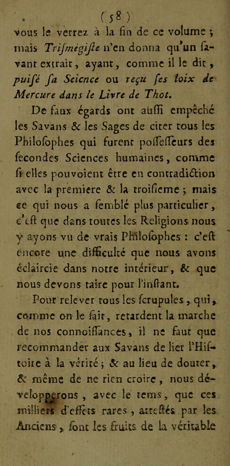 (S8) VOUS !f verrez à la fin de ce volume y mais Trijrnégijlc n’en donna qu*un fa- vant extraie, ayant, comme il le dit » puifé fa Science ou reçu fes toix de Mercure dans le Livre de Thot. De faux égards ont aUfii empcché les Savans & les Sages de citer tous les Philolbphes qui furent pofiefleurs des fécondés Sciences humaines, comme ft elles pouvoient être en contradiélion avec la première & la troifieme j mais ce qui nous a femblé plus particulier, e’eft que dans toutes les Religions nous y ayons vu de vrais Phllolophes : c’eft encore une diflScultc que nous avons éclaircie dans notre intérieur, ëc que nous devons taire pour l’infiant. Pour relever tous les fcrupules, qui ^ comme on le fait, retardent la marche de nos connoifîànces, il ne faut que recommander aux Savans de lier l’Hif» tüire à la vérité ; Si au lieu de douter, Si même de ne rien croire, nous dé- velop^rons , avec le tems, que ces milliers d'effets rares , ateeffés par les Anciens » font les fruits de la véritable