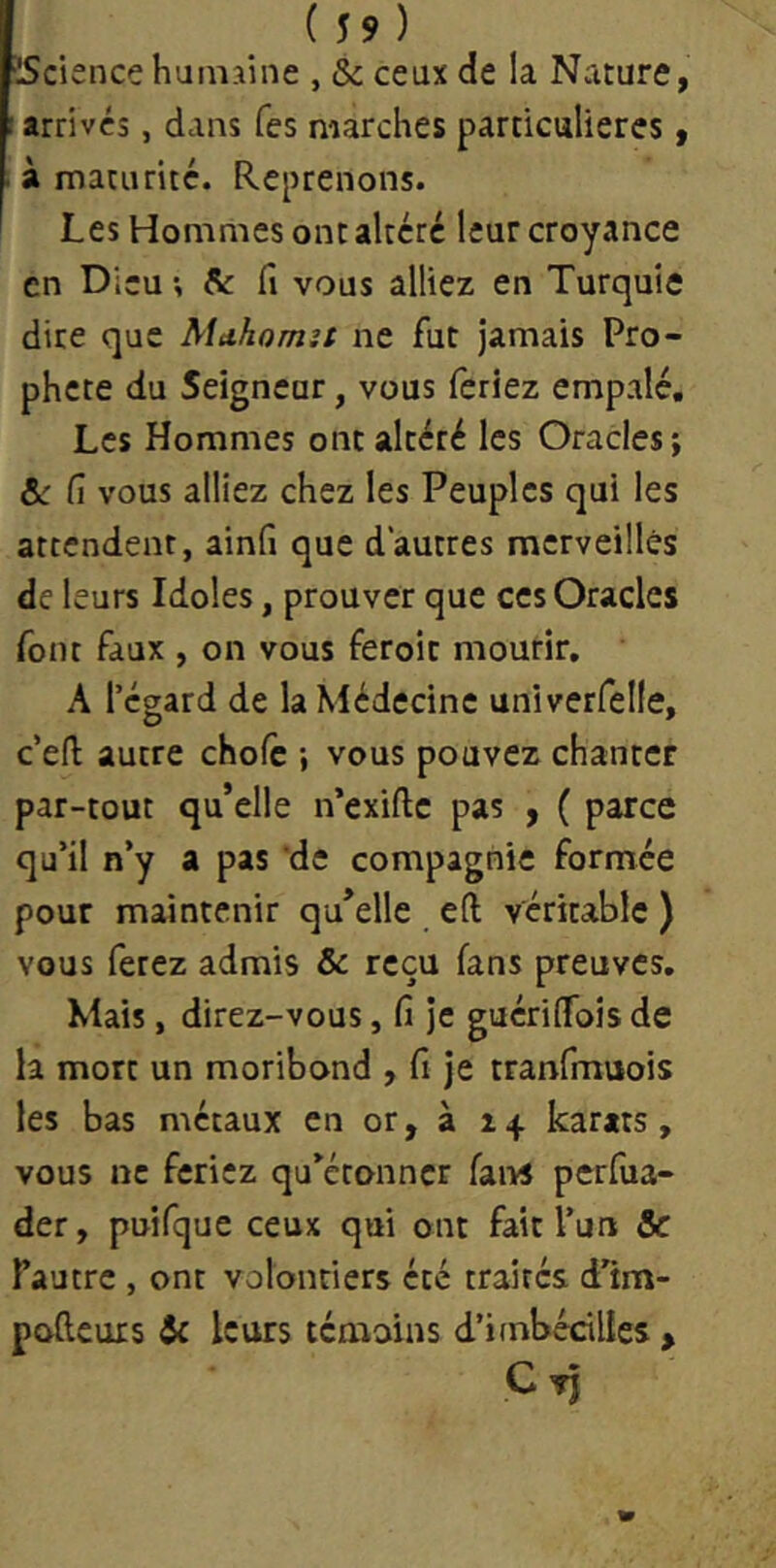 (59) ■IScience humaine , & ceux de la Nature, arrivés, dans Tes marches particulières, à maturité. Reprenons. Les Hommes ont altéré leur croyance en Dieu ; Se fi vous alliez en Turquie dire que Alahomit ne fut jamais Pro- phète du Seigneur, vous feriez empalé. Les Hommes ont altéré les Oracles j &: fi vous alliez chez les Peuples qui les attendent, ainfi que d'autres raerveillés de leurs Idoles, prouver que ces Oracles font faux , on vous feroit mourir. A l’égard de la Médecine univerfelle, c’eft autre chofc ; vous pouvez chanter par-tout qu’elle n’exiftc pas , ( parce qu’il n’y a pas ’de compagnie formée pour maintenir qu’elle eft véritable ) vous ferez admis & reçu fans preuves. Mais, direz-vous, fi je guérilfois de la mort un moribond , fi je tranfmuois les bas métaux en or, à 14 karats, vous ne feriez qu’étonner fai>s perfiia- der, puifquc ceux qui ont fait l’un & fautre , ont volontiers été traités d’im- pofteuis & leurs témoins d’imbécilles ,