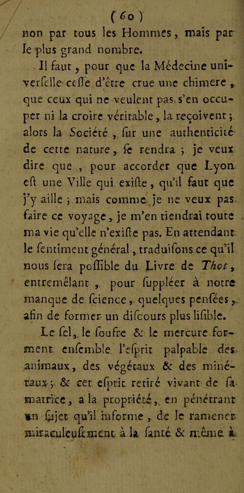 ( ) non par tous les Hommes, mais par le plus grand nombre. Il faut, pour que la Médecine uni- verfclle celTe d’être crue une chimere y que ceux qui ne veulent pas s’en occu- per ni la croire véritable, la reçoivent -, alors la Société , fur une authenticité de cette nature, Te rendra ; je veux dire que , pour accorder que Lyon eft une Ville qui exifte, qu’il faut que j’y aille 5 mais comme je ne veux pas faire ce voyage, je m’en tiendrai toute ma vie qu’elle n’exide pas. En attendant le fentiment général, traduifons ce qu’il nous (era poffible du Livre de Thot ^ entremêlant pour luppléer à notre manque de fcience, quelques penlees afin de former un difeours plus lifible. Le feljje foufre 6c le mercure for- ment, cnrcmble l’elprit palpable des> animaux, des végétaux & des miné- raux &c cet. efprit. retiré vivant de /à- matrice, a la propricti,, en pénétrant iMï fiijcc qu’il informe , de le ramener miraculeui^meni à la famé & meme à.