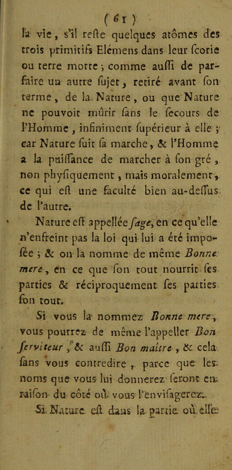 (<I) l'a vie, s’il refte quelques atomes des trois primitifs Elcmens dans leur fcorie ou terre morte -, comme aufli de par- faire UQ autre fujec, retire avant fou terme, de la Nature, ou que Nature ne pouvoir mûrir ians le fccours de l’Homme , infiniment fupérieur à elle ;■ car Nature fuit la marche, & l’Homme a la paiflance de marcher à Ton gré , non phyfîquement, mais moralement, ce qui efl une faculté bien au-delTus. de l’autre. Nature efï appellée fag^y en ce qu’elle n’enfreint pas la loi qui lui a été impo** fée -y ôc on la nomme de même Bonne mere, en ce que Ton tout nourrit fes parties & réciproquement fes parties fon tout. Si vous la nommez lionne mercy vous pourrez de même l’appeller B-on Jerviteur y te aulîi Bon maure , &: cela làns vous contredire , parce que les- noms que vous lui donnerez* feront cm railôn du côté oiV vous l’envifagercr.. Si. Nature cû dans la partie ou-éHe;