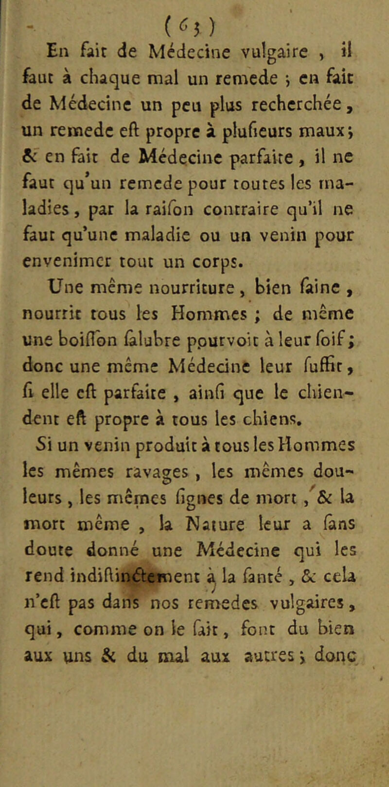 («5) En fait de Médecine vulgaire , il faut à chaque mal un remcde j en fait de Médecine un peu plus recherchée, un reiïiede eft propre à pluficurs maux; êc en fait de Médecine parfaite , il ne faut qu’un remcde pour toutes les ma- ladies , par la raifon contraire qu’il ne faut qu’une maladie ou un venin pour envenimer tout un corps. Une même nourriture, bien faine , nourrie tous les Hommes ; de même une boilTon fàlubre ppurvoit à leur foif ; donc une même Médecine leur fuffit, fl elle cft parfaite , ainfi que le chien- dent eft propre à tous les chiens. Si un venin produit à tous les Hommes les mêmes ravages , les mêmes dou- leurs , les mêmes lignes de mort, & U mort même , la Nature leur a lâns doute donné une Médecine qui les rend indiftintStement à, la fanté , ôc cela n’cft pas dans nos remedes vulgaires, qui, comme on le fait, font du bien aux uns & du nul aux autres > donc