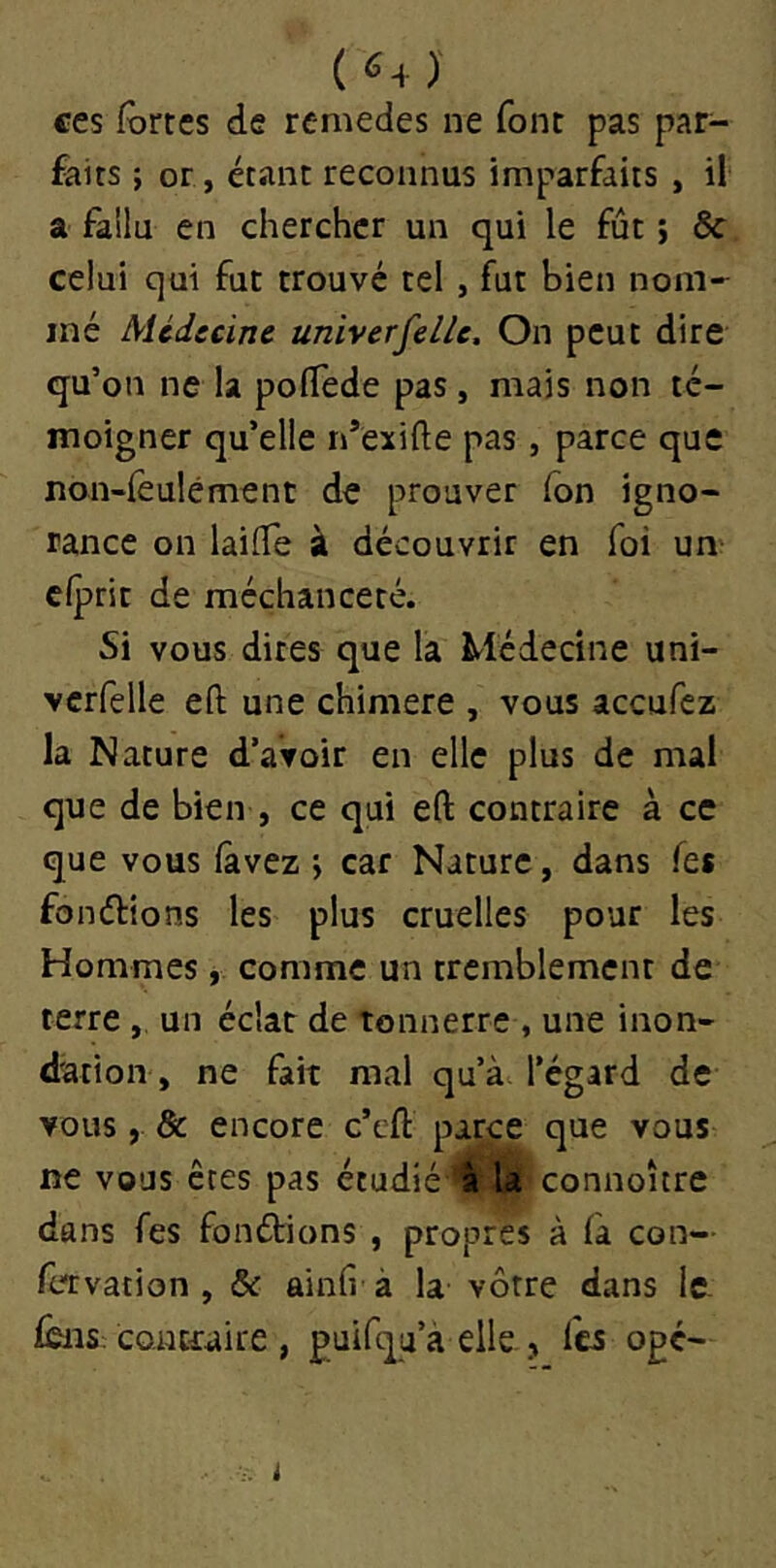 ( «+ )' ces fortes de remedes ne font pas par- faits ; or, étant reconnus imparfaits , il a fallu en chercher un qui le fût ; & celui qui fut trouvé tel , fut bien nom- mé Mcdccine universelle. On peut dire qu’on ne la pofTede pas, mais non té- moigner qu’elle n’exifte pas, parce que non-fèulément de prouver fon igno- rance on laifTe à découvrir en foi un cfprit de méchanceté. Si vous dites que la Médecine uni- vcrfelle eft une chimere , vous aceufez la Nature d’avoir en elle plus de mal que de bien , ce qui eft contraire à ce que vous fàvez i car Nature, dans Tes fondions les plus cruelles pour les Hommes, comme un tremblement de terre , un éclat de tonnerre , une inon- dation , ne fait mal qu’à l’égard de vous, Sc encore c’eft parce que vous ne vous êtes pas étudié‘^|P3|'connoître dans fes fondions , propres à fà con— fervation , & ainh à la vôtre dans Ic- fêiis contraire , puifqa’à elle , l'c5 opé-