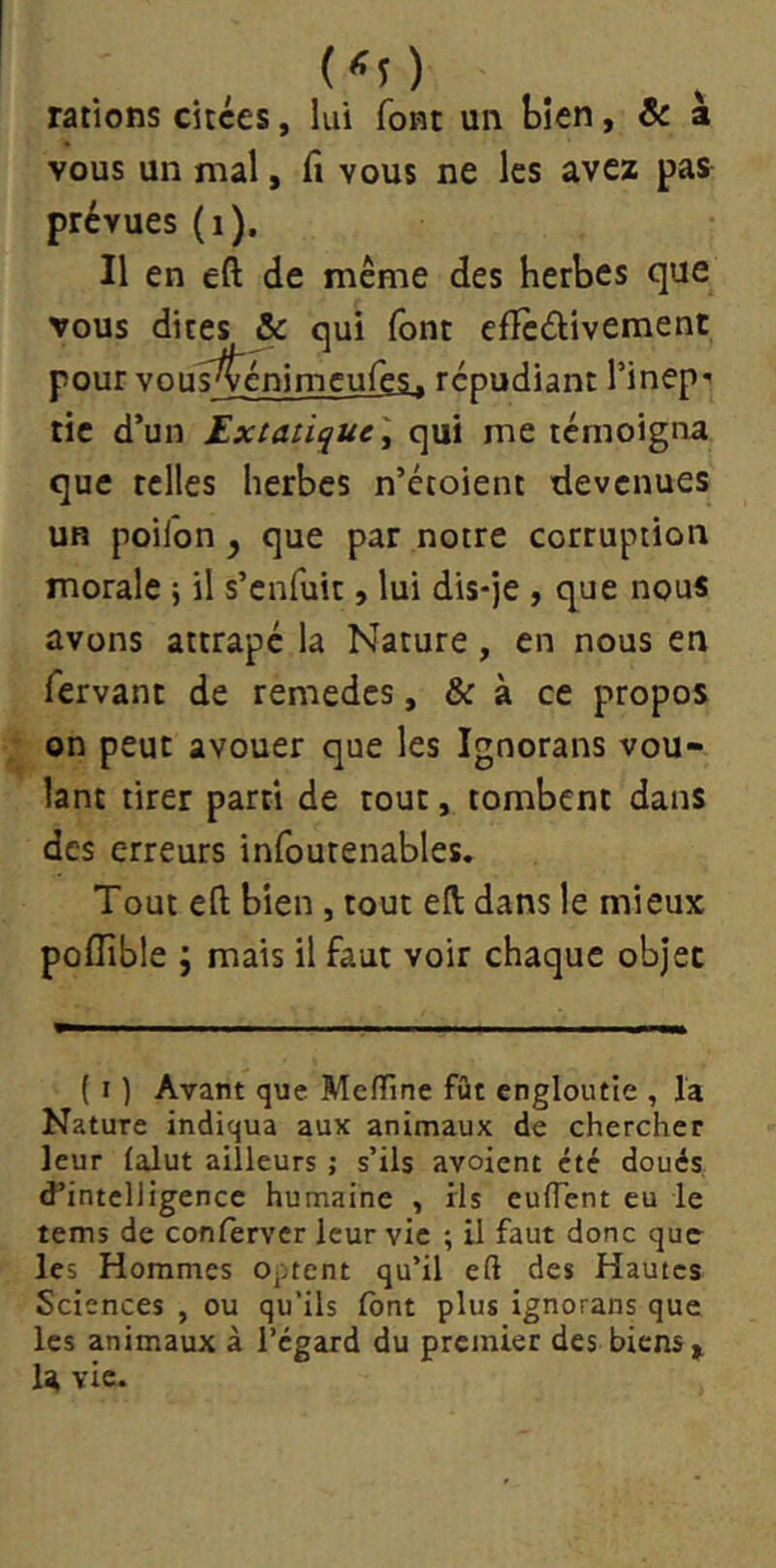 rations citées, lui font un bien, ôc a vous un mal, fi vous ne les avez pas prévues (i). Il en eft de meme des herbes que vous dites & qui font eflèdivement pour vous^énimeufes. répudiant l’inep’ tic d’un Extaiique \ qui me témoigna que telles herbes n’étoient devenues UH poifon y que par notre corruption morale j il s’enfuit, lui dis-je, que nous avons attrapé la Nature, en nous en fervanc de remedes, & à ce propos on peut avouer que les Ignorans vou- lant tirer parti de tout, tombent dans des erreurs infourenables. Tout eft bien, tout eft dans le mieux poflible ; mais il faut voir chaque objet ( I ) Avant que Meffine fût engloutie , la Nature indiqua aux animaux de chercher leur ialut ailleurs j s’ils avoient été doués d’intelligence humaine , ils euflent eu le tems de confèrver leur vie ; il faut donc que les Hommes optent qu’il eft des Hautes Sciences , ou qu’ils font plus ignorans que les animaux à l’egard du premier des biens > U vie.