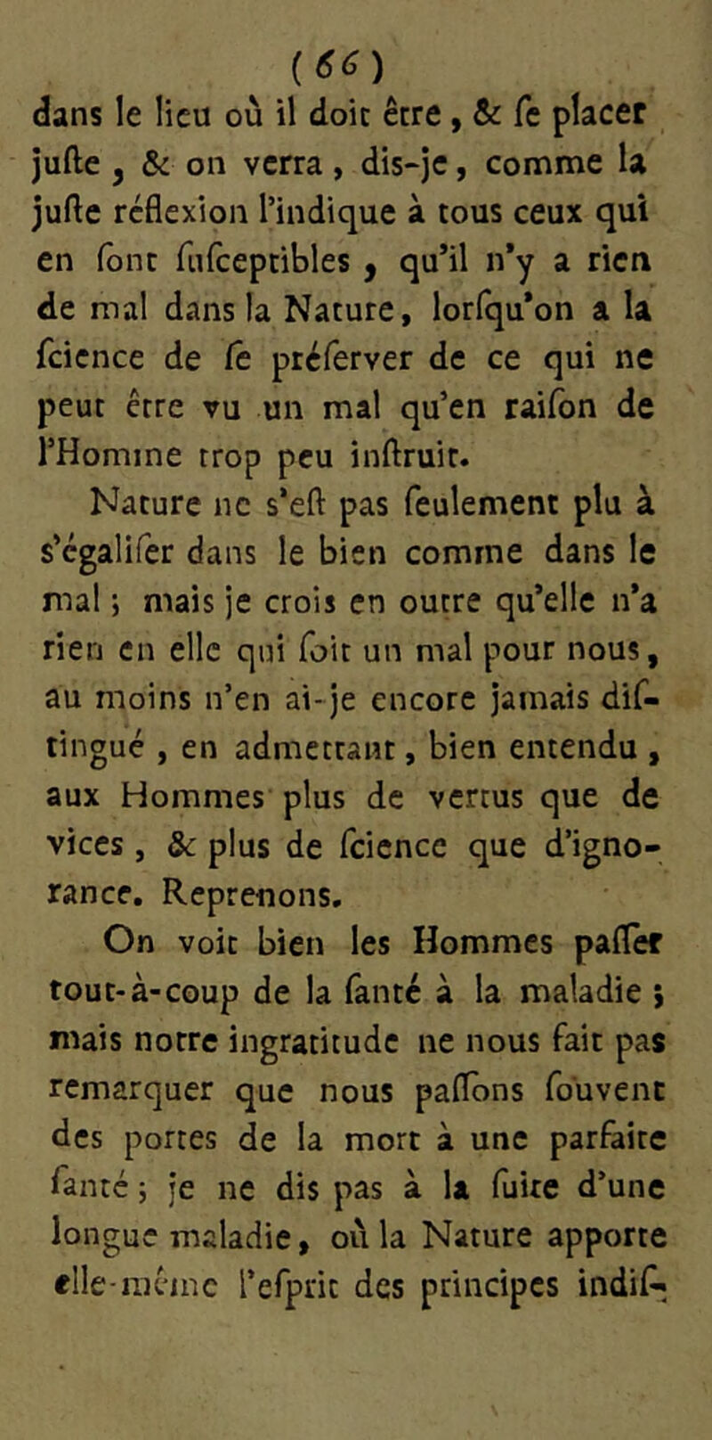 dans le lieu où il doit être, & fc placer jufte y & 011 verra, dis-je, comme la jufte réflexion l’indique à tous ceux qui en font fnfceptibles y qu’il n’y a rien de mal dans la Nature, lorlqu’on a la fcience de Ce préferver de ce qui ne peut être vu un mal qu’en raifon de l’Homme trop peu inftruit. Nature ne s’eft pas feulement plu à s’cgalifer dans le bien comme dans le mal ; mais je crois en outre qu’elle n’a rien en elle qui foit un mal pour nous, au moins n’en ai-je encore jamais dif- tingué , en admettant, bien entendu , aux Hommes plus de vertus que de vices, & plus de fcience que d’igno- rance. Reprenons, On voit bien les Hommes pafler tout-à-coup de la fanté à la maladie ; mais notre ingratitude ne nous fait pas remarquer que nous paflons fouvent des portes de la mort à une parfaite fanté J je ne dis pas à la fuite d’une longue maladie, où la Nature apporte elle-niêinc l’efprit des principes indif^