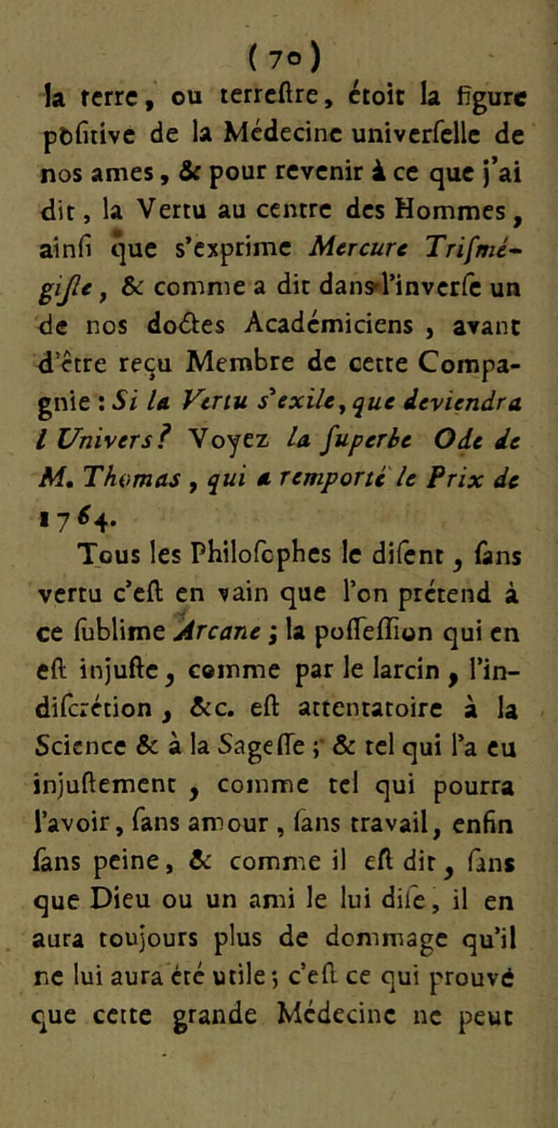 la ferre, ou terrcHre, croit la figure ptfirivc de la Médecine univcrfclle de nos âmes, & pour revenir à ce que j’ai dit, la Vertu au centre des Hommes, ainfi que s’exprime Mercure Trifmé^ gijle, & comme a dit dan^l’invcrfe un de nos doéies Académiciens , avant d’étre reçu Membre de cette Compa- gnie : Si U Vertu s'exile^ que deviendra l Univers? Voyez la fuperhe Ode de M, Thomas , qui a remporte U Prix de 17^4. Tous les Philofcpbes le difent, fans vertu c’eft en ^ain que l’on prétend à ce (ublime Arcane ; la pofTeffion qui en eft injufte, comme par le larcin ^ l’in- diferétion , A:c. eft attentatoire à la Science & à la Sagefle ;• & tel qui l’a eu injuftement , comme tel qui pourra l’avoir, fans amour , fans travail, enfin lâns peine, & comme il eft dit, fans que Dieu ou un ami le lui dife, il en aura toujours plus de dommage qu’il ne lui aura été utile *, c’eft ce qui prouvé que cette grande Médecine ne peut