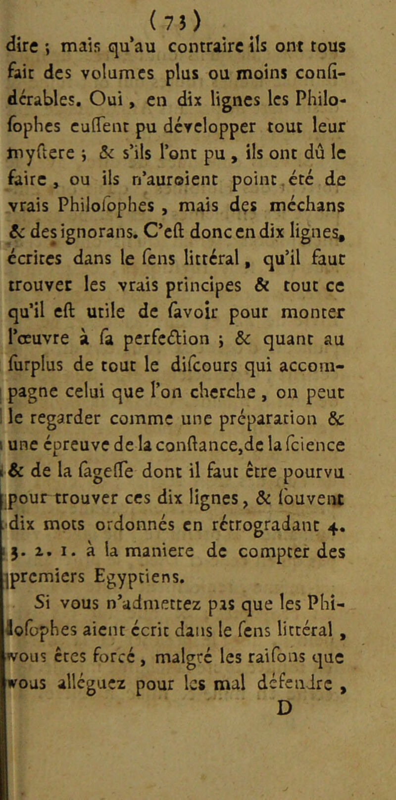 dire mais qu’au contraire ils ont tous fait des volumes plus ou moins conli- dcrables. Oui, en dix lignes les Philo- fophes cufTent pu développer tout leur myCtere j &c s’ils l’ont pu , ils ont dû le faire, ou ils n’auroienc point.été de vrais Philoloplies , mais dçs méchans Sc designorans. C’eft donc en dix lignes, écrites dans le feus littéral, qu’il faut trouver les vrais principes & tout ce qu’il eft utile de (avoir pour monter l’oeuvre à fa perfcélion ; & quant au furplus de tout le difeours qui accom- ' pagne celui que l’on cherche , on peut ! le regarder comme une préparation & I une épreuve de la confiance,de la fcience i& de la (àgefie dont il faut être pourvu (pour trouver ces dix lignes, & fouvent dix mots ordonnés en rétrogradant 4. 15. 1. I. à la maniéré de compter des jpremiers Egyptiens. Si vous n’admettez pas que les Phî- âofophes aient écrit dans le fens littéral , «vous êtes forcé , malgré les raifons que woas alléguez pour les mal dé fe a ire , D