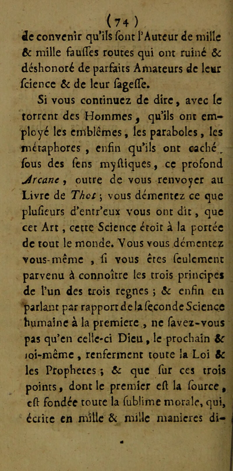 Àc convenir qu’ils font l’Auteur <ie mille Bc mille fauflcs routes qui ont ruiné ôc déshonoré de parfaits Amateurs de Icttr fcience & de leur fàgelTe. Si vous continuez de dire, avec le torrent des Hommes , qu’ils ont em- ployé les cmbicmes, les paraboles, les tnéraphores , enfin qu’ils ont caché, fous des fens myftiques, ce profond jircane » outre de vous renvoyer au Livre de Thct j vous démentez ce que pluficurs d’entr’eux vous ont dit, que cet Art, cette Science croit à la portée de tout le monde. Vous vous démentez vous-même , fi vous êtes foulcmcnc parvenu à connoître les trois principes de l’un des crois règnes ; 6c enfin en parlairt par rapport de la focondc Science humaine à la première , ne favex-vous pas qu’en celle-ci Dieu, le prochain 6c joi-même , renferment toute la Loi 6c les Prophètes ; 6c que fur ces trois points, dont le premier cft la fourcc, cfi: fondée toute la fublime morale, qui, écrite en mille & mille manières di-