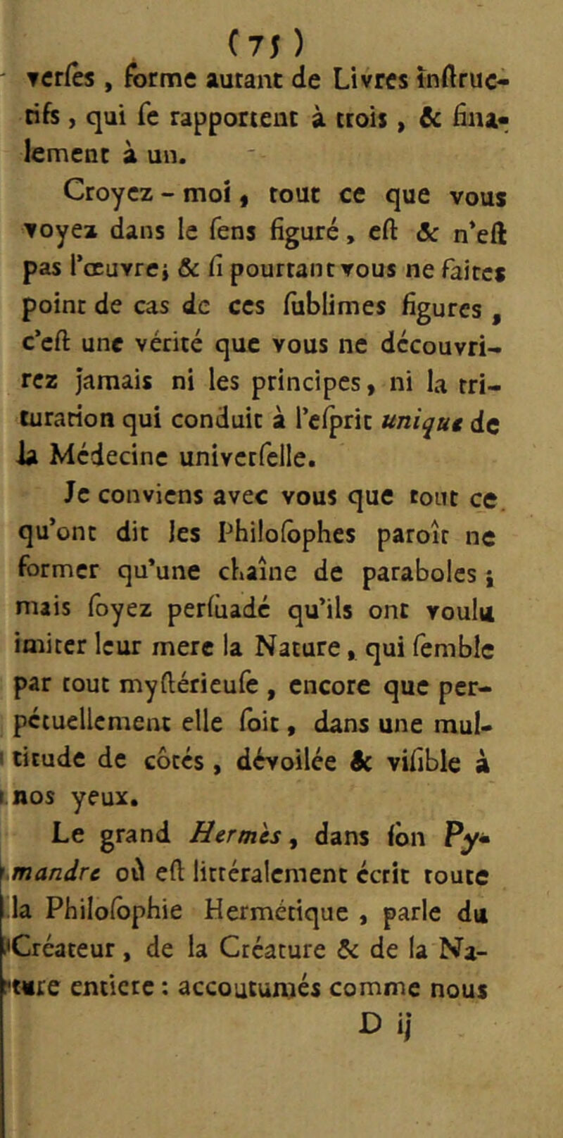 ' Tcrfes , forme autant de Livres tnftruc- tife , qui fe rapportent à ttois, & fiaa«; lement à un. Croyez - moi, tout ce que vous ▼oyez dans le fens figuré, cfl: & n’ell pas l’œuvrcj & fi pourtant vous ne faites point de cas de ces fiiblimes figures , c’efi: une vérité que vous ne découvri- rez jamais ni les principes, ni la tri- turation qui conduit à l’clprit uniqut de ia Médecine univctfclle. Je conviens avec vous que tout ce. qu’ont dit les Phi!o(ôphes paroît ne former qu’une chaîne de paraboles} mais foyez perlùadé qu’ils ont voulu imiter leur mere la Nature, qui femblc par tout myftérieufe , encore que per- pciuellcment elle (bit, dans une mul- I titude de cotes , dévoilée Sc vifible à tnos yeuz. Le grand Herm 'cs, dans ion Py« mandre où eft littéralement écrit toute la Philolbphie Hermétique , parle du ■Créateur, de la Créature & de la Nz- l'turc entière : accoutumés comme nous