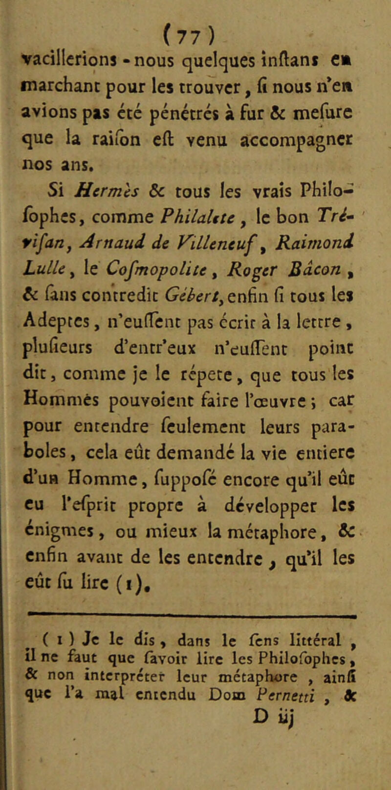 vacillerions - nous quelques înftant e» marchant pour les trouver, fi nous ii’e» avions pas etc pénétres à fur & mefurc que la raiibn eft venu accompagner nos ans. Si Hermès 6c tous les vraîs Philo- fophes, comme PhilaUte , le bon Tré- tifan, Arnaud de ViLleneuf ^ Raimond Lulle, le Cosmopolite, Roger Bacon , 6c (ans contredit enfin fi tous les Adeptes, n’eufTent pas écrit à la lettre, plufieurs d’entr’eux n’eufTent point dit , comme je le répété, que tous les Hommes pouvoient faire l’œuvre ; car pour entendre feulement leurs para- boles , cela eût demandé la vie entière d’uB Homme, fuppofé encore qu’il eût eu l’eTprit propre à développer les énigmes , ou mieux la métaphore, & enfin avant de les entendre , qu’il les eût fil lire (i). ( I ) Je le dis y dans le Icns littéral , il ne faut que favoir lire les Philofophes « & non interpréter leur métaphore , ainfi que l’a mal entendu Dom Pernetti , flc D iij