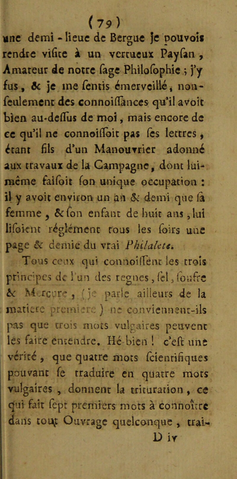 »ne demi - lieue de Bergue je pouvois rendre vificc à un vertueux Payfan , Amateur de notre fage Philolôphie ; j’y fus, & je me fentis émerveilléj non- feulemenc des connoiHances qu’il avoit bien aU'dedùs de moi, mais encore de ce qu’il ne connoilToit pas Tes lettres, étant fils d’un Manouvrier adonné aux travaux de la Campagne, dont lui- racme faifbit fon unique occupation : il y avoit environ un an 5: demi que la femme , ^fon enfant de huit ans ,lui lifoienc réglémcnt tous les foirs une page ôc demie du vrai l^hilalcu. Tous ceux qui connoilTent les trois principes de l'un des régnés, Tel j foufre hc , (je parle ailleurs de la matière première ) ne conviennent-ils jns que trois mots vulgaires peuvent les faire entendre. Hé bien ! c’eft une vérité , que quatre mots feienrifiques pouvant fe traduire en quatre mots vulgaires , donnent la trituration, ce qui fait fept premiers mots à connoîcrc dans touf Ouvrage quelconque , trai»