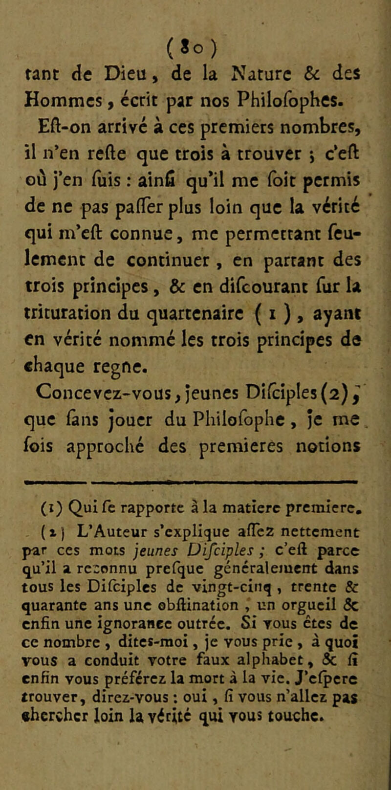 (lo) tant de Dieu, de la Nature & des Hommes, écrit par nos Philofophes. Eft-on arrive à ces premiers nombres, il n’en refte que trois à trouver -, c’eft où j’en luis : ainfi qu*il me (bit permis de ne pas pafler plus loin que la vérité qui m’eft connue, me permettant feu- lement de continuer, en partant des trois principes, & en difeourant fur la trituration du quartenaire ( i ), ayant en vérité nommé les trois principes de chaque régné. Concevez-vous, jeunes Dilciple5(2)jl' que fans jouer du Pliilofophc , je me , fois approché des premières notions (i) Quife rapporte à la matière première. (x) L’Auteur s’explique allez nettement par ces mots jeunes Ü 'ijciples ; c’ell parce q^u’il a reconnu prefque généralement dans tous les Dilciples de vingt-cinq , trente & quarante ans une ebftination , un orgueil & enfin une ignorance outrée. Si vous êtes de ce nombre , dites-moi, je vous prie , à quoi vous a conduit votre faux alphabet, & lî enfin vous préférez la mort à la vie. j’elpere trouver, direz-vous : oui, fi vous n’aller pas chercher loin la vérité qui vous touche.