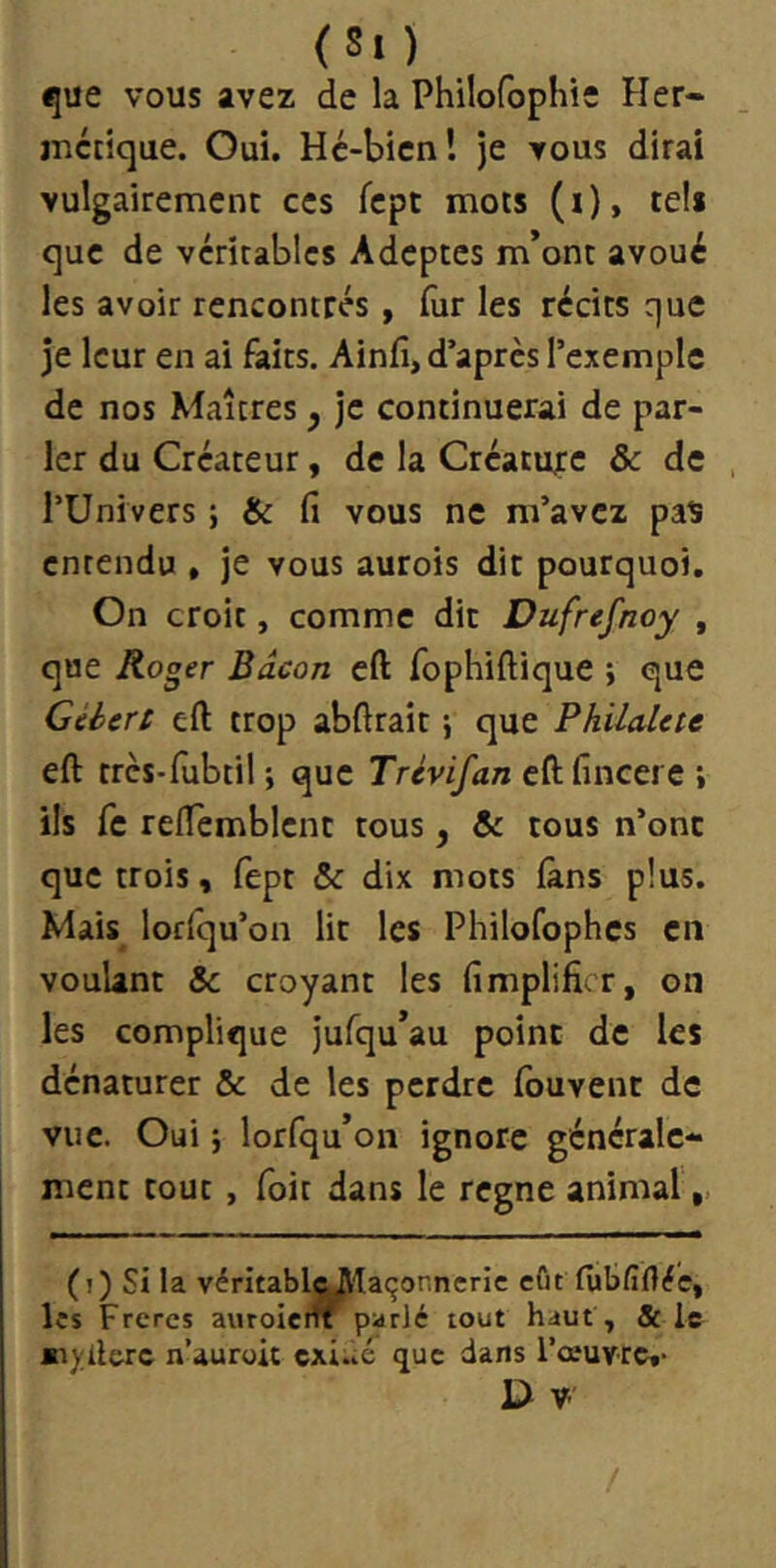 (Si ) i|ue vous avez de la Philofophie Her- juctique. Oui. Hc-bicn! je vous dirai vulgairement ces fcpt mots (i), tels que de véritables Adeptes m’ont avoué les avoir rencontrés , (ùr les récits que je leur en ai faits. Ainfi, d’après l’exemple de nos Maîtres y je continuerai de par- ler du Créateur, de la Créature & de l’Univers ; & fi vous ne m’avez paï entendu , je vous aurois dit pourquoi. On croit, comme dit Dufrefnoy , que Roger Bacon efl: fophiftique ; que Céiert eft trop abftrait} que Philalcte eft trcs-fiibtil ; que Trevifan eft fincere i ils fc reftemblcnt tous, te tous n’onc que trois, fept & dix mots làns plus. Mais lorlqu’on lit les Philofophcs en voulant & croyant les fimplificr, on les complique jufqu’au point de les dénaturer & de les perdre fouvent de vue. Oui i lorfqu’on ignore générale- ment tout, foit dans le régné animal,, (i) Si la véritablc^laçonneric eût futfifléc, Its Frères auroieiff parlé tout haut, & le n’auroit cxi.ié que dans l’œuvre,- V