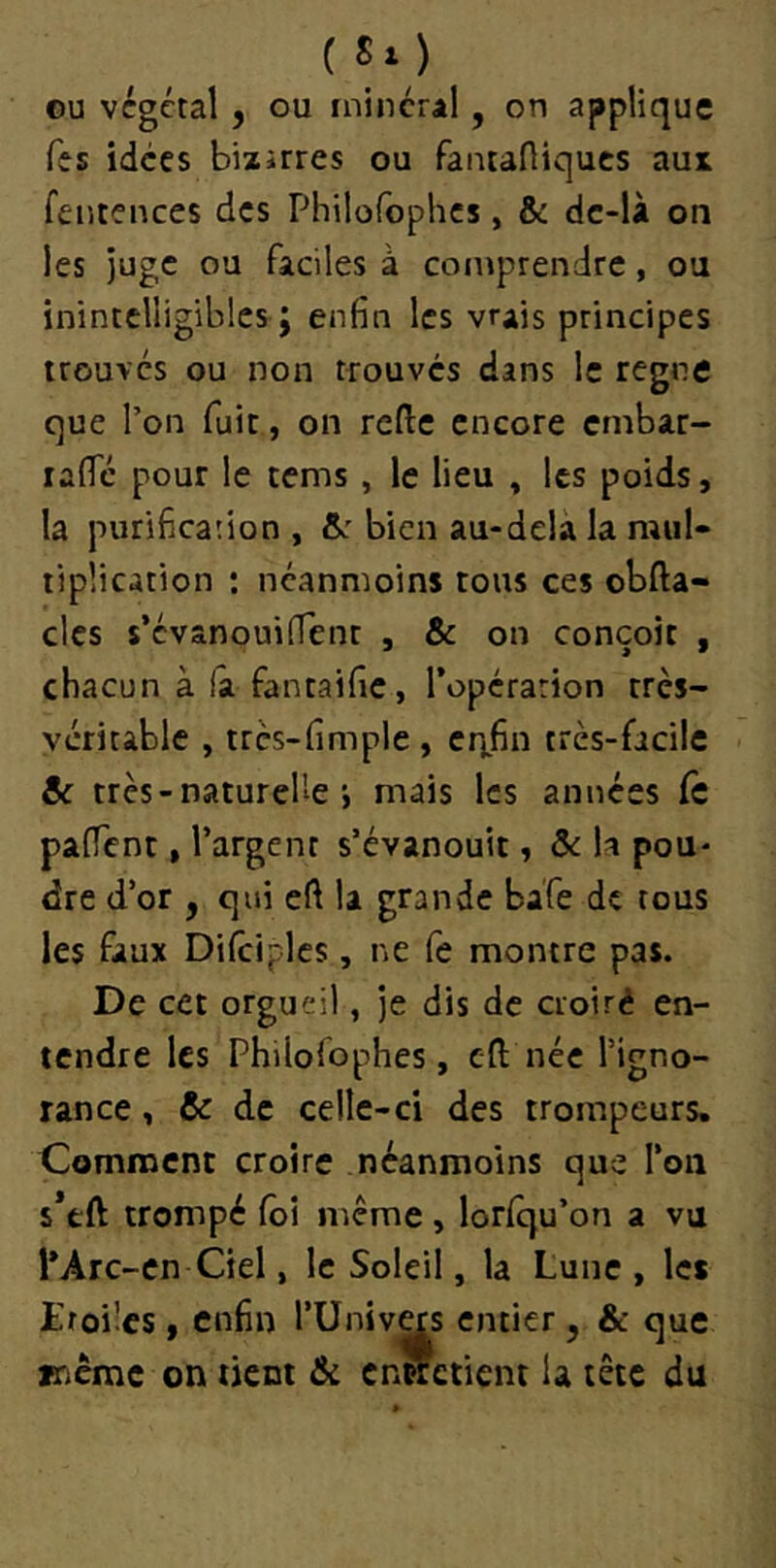 ( S« ) ©U végétal , ou inincral, on applique Tes idées bizarres ou fantaHiques aui feutences des Philoroplics, & dc-là on les juge ou faciles à comprendre, ou inintelligibles ; enfin les vrais principes trouves ou non trouvés dans le régné que l’on fuit, on refte encore embar- laffc pour le cems, le lieu , les poids, la puri6ca;ion , &r bien au-dela la mul- tiplication ; neanmoins tous ces obfta- clcs s’cvanouilTenr , & on conçoit , chacun à la fantaific, l’opérarion très- véritable , trcs-fimple , cn.fin très-facile & très - naturelle i mais les années fc paffent, l’argent s’évanouit, & U pou- dre d’or , qui eft la grande ba'fe de tous les faux Difcipics, ne fe montre pas. De cet orgueil, je dis de cioiré en- tendre les Philofophes, eft née l’igno- rance , & de celle-ci des trompeurs. Comment croire néanmoins que l’on s’tft trompé foi même, lorfqu’on a vu l*Arc-cn Ciel, le Soleil, la Lune , les Etoiles, enfin l’Univ^s entier, & que V'.cme on tient & entretient la tête du