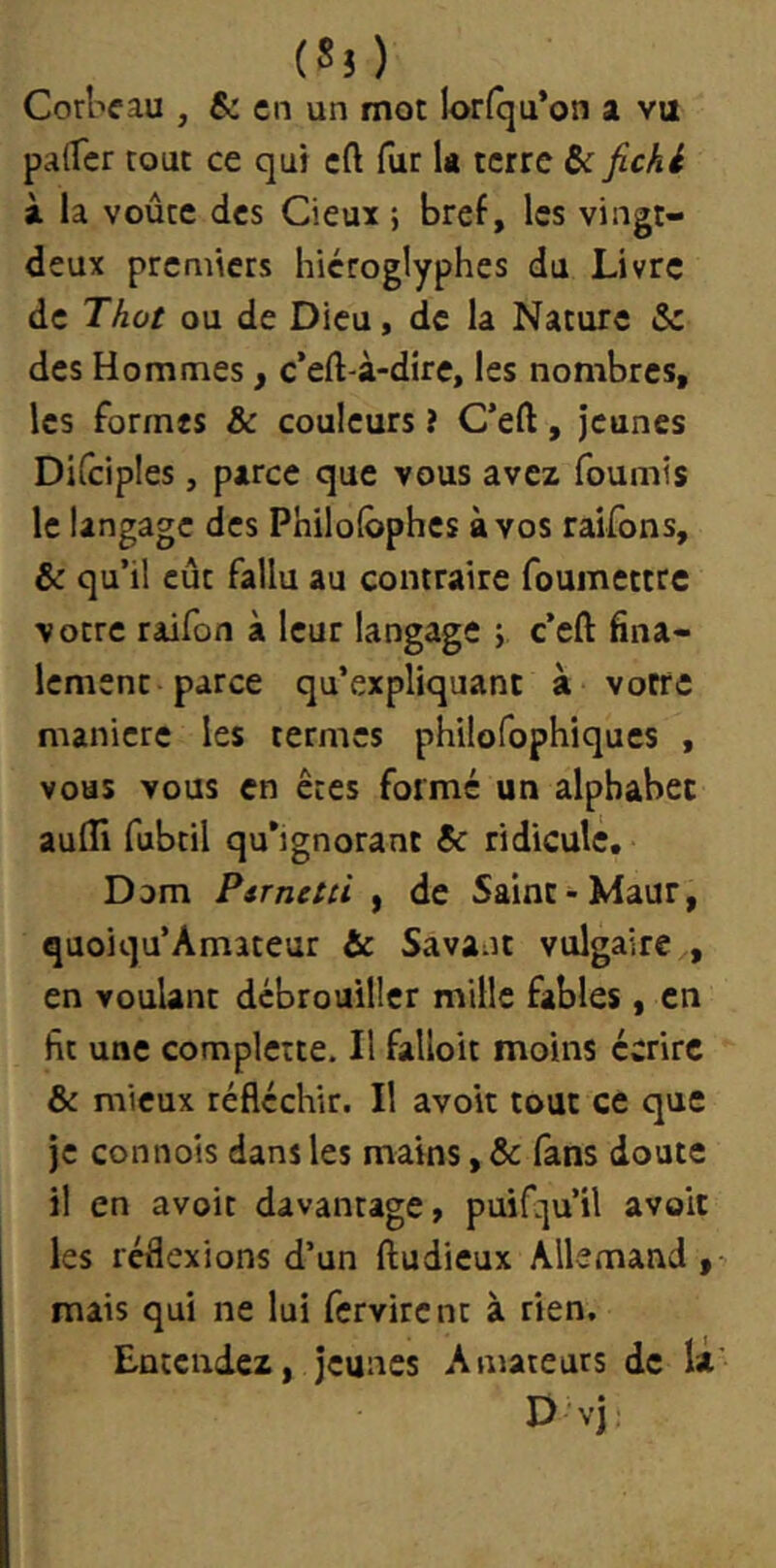 (Ss) CorWau , & en un mot Ior(cju*on a va palfer tout ce qui cft fur la terre ôc fichi à la voûte des deux ; bref, les vingt- deux premiers hiéroglyphes du Livre de Thot ou de Dieu, de la Nature & des Hommes, c’eft-à-dire, les nombres, les formes & couleurs ? C’eft, jeunes DKciples, parce que vous avez fournis le langage des Philolbphes à vos raifbns, & qu’il eût fallu au contraire fouinettrc votre raifon à leur langage ; c’eft fina- lement parce qu’expliquant à votre maniéré les termes philofophiques , vous vous en êtes formé un alphabet aulTi fubtil qu’ignorant & ridicule, Dom Psrnctù , de Saint-Maur, quoiqu’Amateur & Savant vulgaire , en voulant débrouiller mille fables, en fit une complcîte. Il falloit moins écrire & mieux réfléchir. Il avoir tout ce que je connois dans les mains, & fans doute il en avoir davantage, puifqu’il avoir les réflexions d’un ftudieux Allemand , mais qui ne lui fervirent à rien. Euccudez, jeunes Amateurs de la D vj: