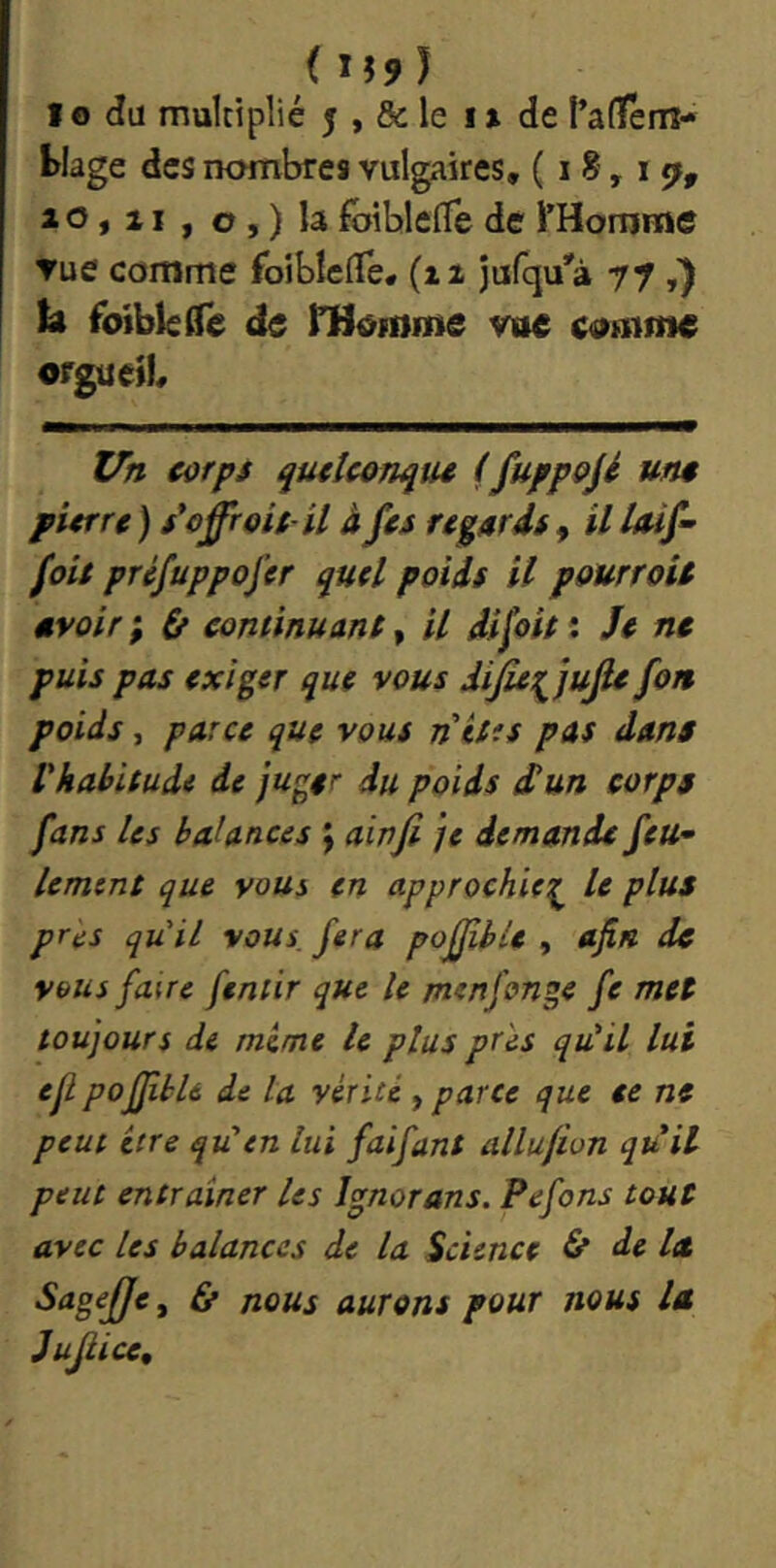 iU9) IO du multiplié 5 , & le i » de l’alTem- blage des nombres vulgaires, (18,11^, a 0,11, O, ) la fbiblelTe de rHomme ▼ue comme foiblelTe, (zx jufqu'à y y U foiblelle de rHofome voe comme orgue)!, Uh corps quelconque (fu/pojé une pierre ) s'offroit-U à fes regards, U Uif- foie préfuppofer quel poids il pourroU avoir ; ù continuane, il dijoie : Je ne puis pas exiger que vous dijleii^jujle fon poids, parce que vous n êtes pas dans l'habitude de juger du poids Sun corps fans les balances y ainji je demande feu^ lemtnt que vous en approchiez le plus pr^s qu'il vous, fera pofjibie , afin de vous faire feniir que le menfonge fe met toujours de mime te plus près qu'il lui ejl pofJibU de la vérité , parce que te ne peut être qS en lui fai faut allufion quil peut entraîner les Ignorons. Pefons tout avec les balances de la Science & de la Sagefje^ & nous aurons pour nous la jujiiee.