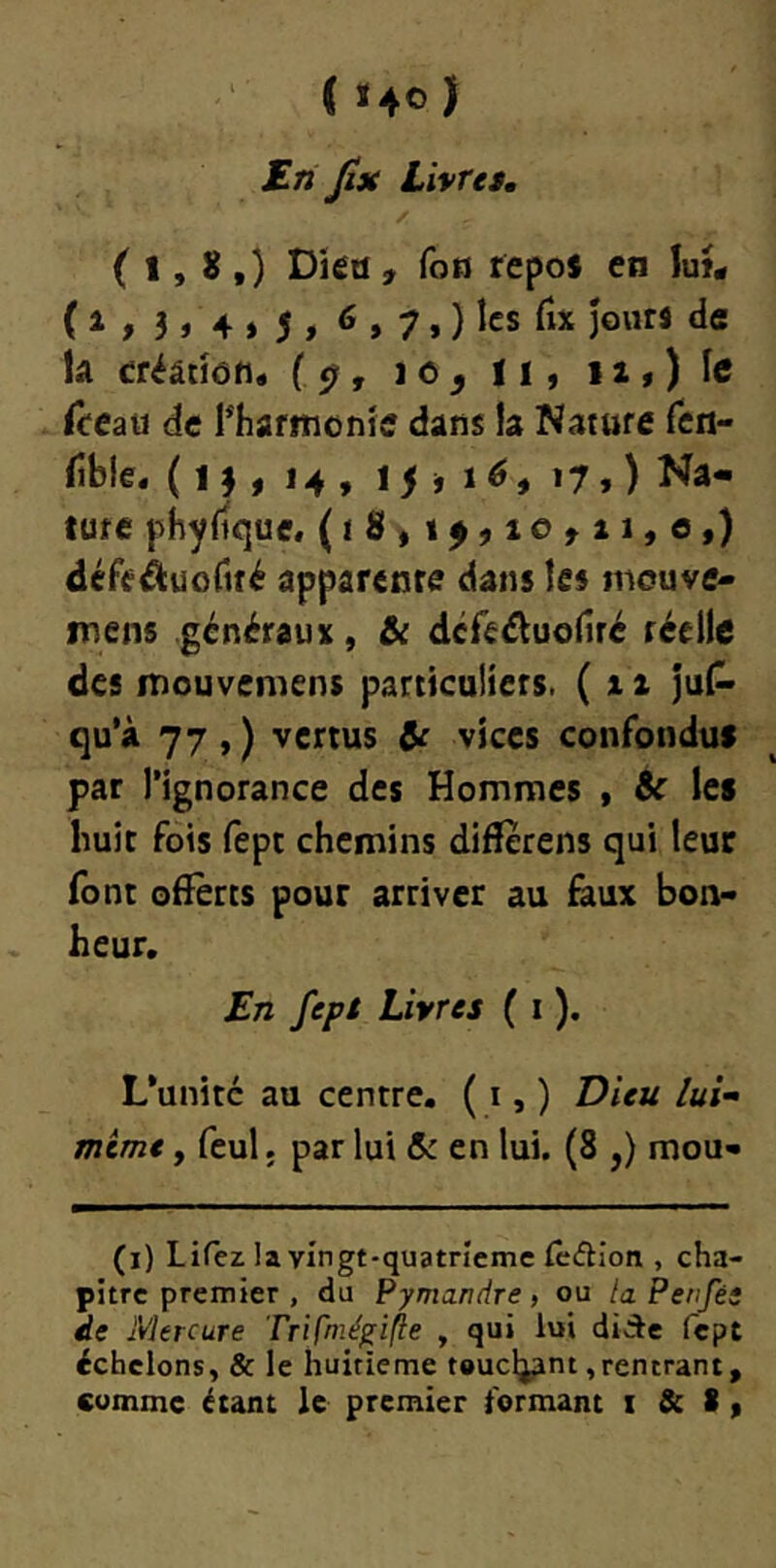 S-ri Jîjt Livra, / ( 1, 8 ,) Dkd , fotj repos en ïui* ( i » 3 » 4 » 5 > ^ > 7. ) les fix Jours de U créânen* {^, lo^ II, i2,)Ie ùeaü de l^Iiafitionîe dans la Nature Ten- fibie. ( , 14 , ij i lé, 17,) Na- ture phyfique, (iS, 14,10^11,0,} défeâuortré apparente dans les inouve- inens généraux, & déreéluofiré réelle des inouvemens particuliers. ( 11 jul^ qu’à 77 , ) vertus Ô£ vices confondus par l’ignorance des Hommes , & les huit fois fept chemins difîerens qui leur font offerts pour arriver au faux bon- heur. £n fept Livres ( i ). L’unité au centre. ( i, ) T)ieu lui mime, feul. par lui & en lui. (8 ,) mou- (i) Lifez !a vingt-quatneme fedion , cha- pitre premier , du Pymandre , ou la Perifés de Mercure TriC't^éf'ifte , qui lui didle fept échelons, & le huitième toucljant,rentrant, comme étant le premier formant i & 8 ,