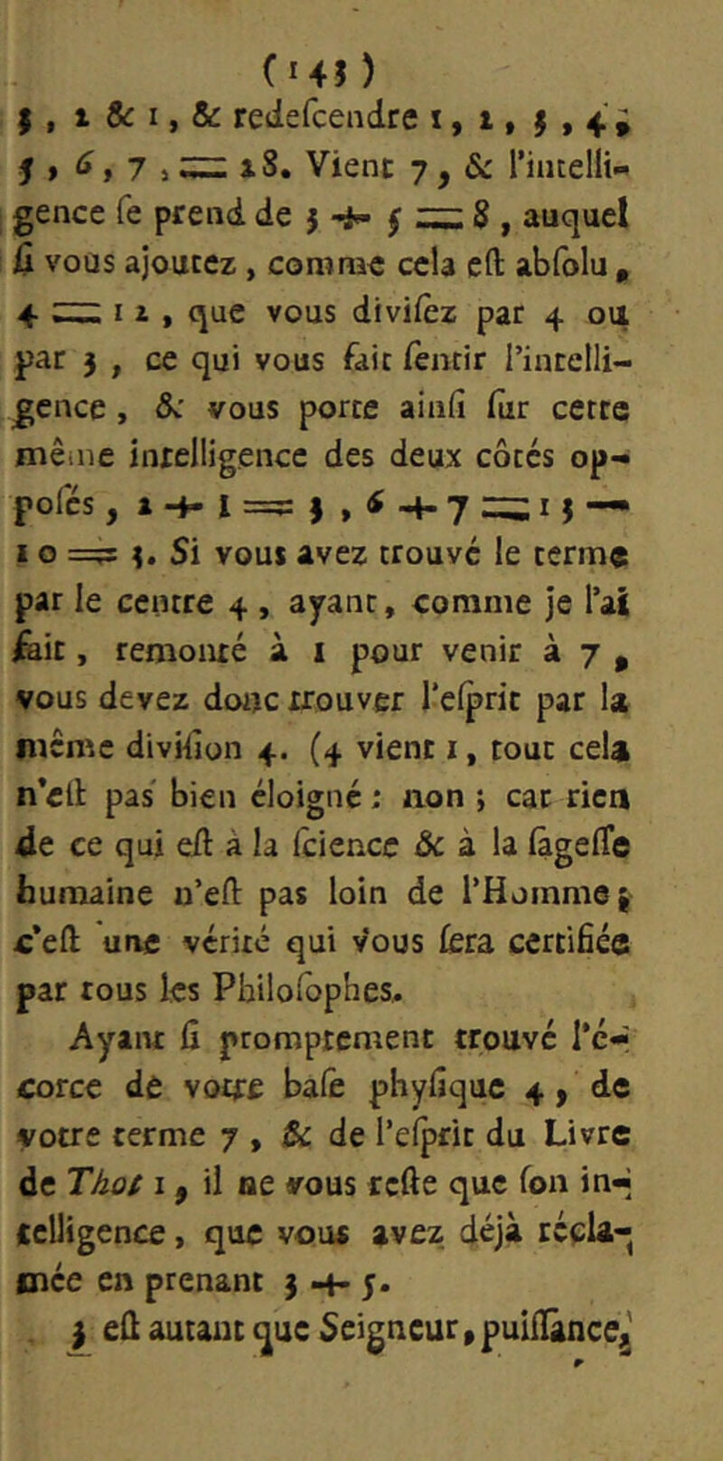 (145 ) I , t &: I, & redefcendre x, t, $ , 4 » J » , 7 J ^ iS. Vient 7, & riiuelli- gence fe prend de j f 8 , auquel Û vous ajoutez , comme cela cft abfolu , 4 ^ I i , que vous divifèz par 4 ou par 5 , ce qui vous fait fentir rintelli- gcnce, &: vous porte ainfi fur cette même intelligence des deux côtes op-« pofcs, — IO =?s î. Si vous avez trouve le terme par le centre 4 , ayant, comme je l’aî fait, remonté à 1 pour venir à 7 , vous devez doitc trouver l’elprit par la même divHlon 4. (4 vient i, tout cela n’ell: pas' bien éloigné ; aon ; car rie» 4e ce qui eft à la fciencc & à la (àgefle humaine u’efl; pas loin de l’Homme j c’eft une vérité qui vous fera certifiée par tous les Pbilorophes, Ayaiu fi promptement trouvé Ter corce de votre balê phyfiquc 4, de votre terme 7 , & de l’efprit du Livre de TAû/ I, il ae vous rcfte que Ton in-] tcUigence, que vous avez déjà réclaq mée en prenant 3 H* 5* efi autant (]^uc Seigneur, pulflàncej