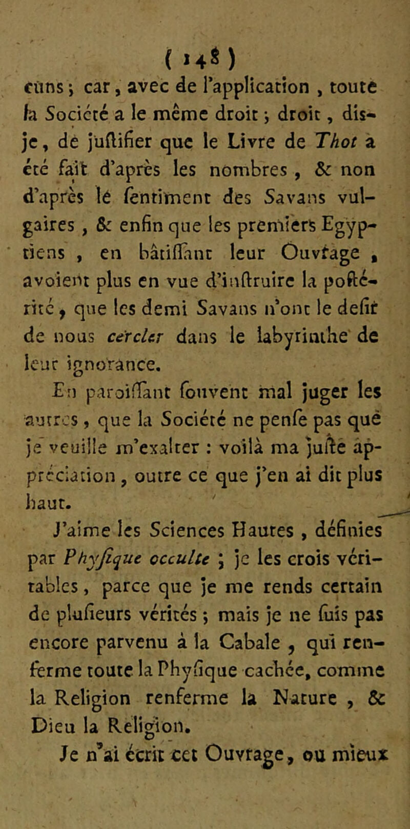 (•♦*) Clins -, car, avec de l’application , toute k Société a le même droit -, droit, dis- je , de jüftifier que le Livre de Thot a été fait d’après les nombres , & non d’après lé fèntiment des Savans vul- gaires , & enfin que les premiers Egyp- tiens , en bâtiflant leur Ôuvfage , avoient plus en vue d’inftruirc la pofté- ritc y que les demi Savans n’ont le défît de nous cercUr dans le labyrinthe' de leur ignorance. En paroifîant louvent mal juger les autres, que la Société ne penfe pas qué je veuille m’exalter : voilà ma jufîe ap- préciation , outre ce que j’en ai dit plus haut. ' J’aime les Sciences Hautes , définies par Phyjique occulte ; je les crois véri- tables , parce que je me rends certain de plufîeurs vérités *, mais je ne fuis pas encore parvenu à la Cabale , qui ren- ferme toute la Phyfîque cachée, comme la Religion renferme la Nature , & Dieu la Religion. Je n’ai écrit cet Ouvrage, ou mieux