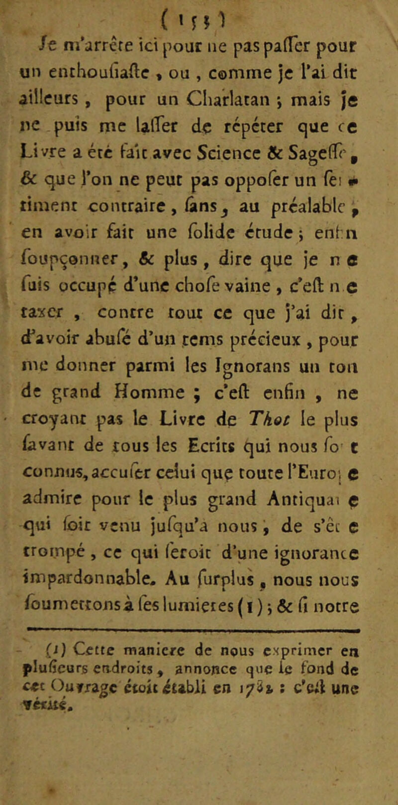 ( MO St m’arrête ici pour ne pas paiTer pour un enthoulïaftc , ou , comme je l’ai dit ailleurs , pour un Charlatan ; mais je ne puis me lalTer de répéter que ce Livre a été fait avec Science Sc SagefTc , & que l’on ne peut pas oppofer un fei •• riment contraire, lânsj au préalable , en avoir fait une lôlide étude; enlii foupçonner, Sc plus , dire que je n e fuis occupé d’une chofe vaine , c’efl; n e taxer , contre tout ce que j’ai dir, d’à voir abufe d’un rems précieux , pour me donner parmi les Ignorans un ton de grand Homme ; c’eft enfin , ne croyant pas le Livre de Tkoc le plus favant de tous les Ecrits qui nous fo t connus,aceufer celui quç toute l’Euroi c admire pour le plus grand Antiquai e qui fûit venu jufqu’a nous, de s’êt e trompé , ce qui (eroit d’une ignorance impardonnable. Au furplus , nous nous foumettonsà les lumières ( i ) ; & fi notre (i) Cette manlcre de nous exprimer en plufîeurs eadroits, annonce que ie fond de Ou frage étoit établi en 17^1: c’eil une véfûé.