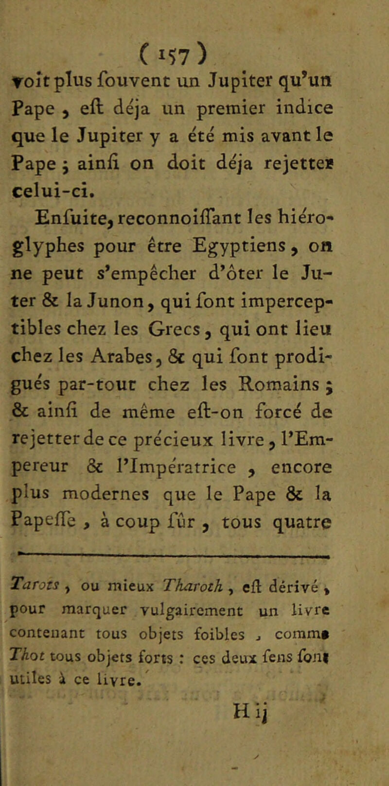 (15?) Toîtplus fouvent un Jupiter qu’un Pape 5 eft déjà un premier indice que le Jupiter y a été mis avant le Pape 5 ainlî on doit déjà rejette* celui-ci. Enfuite, reconnoilTant les hiéro- glyphes pour être Egyptiens , on ne peut s’empêcher d’ôter le Ju- ter & la Junon, qui font impercep- tibles chez les Grecs, qui ont lieu chez les Arabes, & qui font prodi- gués par-tour chez les Romains ; & ainfi de même eft-on forcé de rejetterdece précieux livre, l’Em- pereur & l’Impératrice , encore plus modernes que le Pape & la Papeffe , à coup fur , tous quatre Tarots , ou mieux Tharoth , eft dérivé , pour marquer vulgairement un livre contenant tous objets foibles j coram» Thot tous objets forts : ces deux fens foni utiles à ce livre. ^