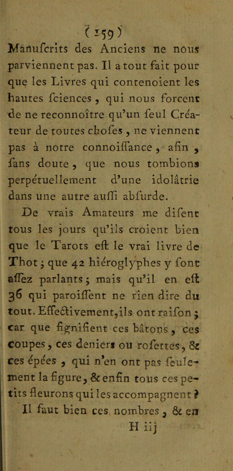 Manufcrits des Anciens ne nous parviennent pas. Il atout fait pour que les Livres qui contenoient les hautes fciences , qui nous forcent de ne reconnoître qu’un feul Créa- teur de toutes chofes , ne viennent pas à notre connoiffance ^ afin , fans doute, que nous tombions perpétuellement d’une idolâtrie dans une autre aufîî abfurde. De vrais Amateurs me difenc tous les jours qu’ils croient bien que le Tarots eft le vrai livre de Thot j que 42 hiéroglyphes y font allez parlants ; mais qu’il en eft 36 qui paroilîent ne rien dire du tout. Efleélivementjils ont raifon ; car que fignifient ces bâtons , ce$ coupes , ces deniers ou rofettes, 8e ces épées , qui n’en ont pas feule- ment la figure, & enfin tous ces pe- tits fleurons qui les accompagnent ? Il faut bien ces nombres , & en