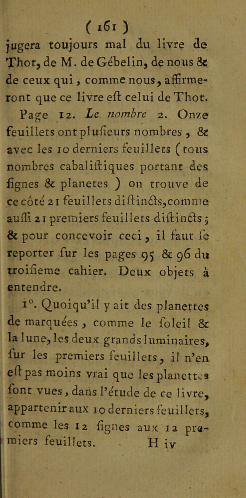 c iSt ) jugera toujours mal du livre de Thor, de M. de Gébelin, de nous 3c de ceux qui, comme nous, affirme- ront que ce livre eft celui de Thot. Page 12. Le nombre 2. Onze feuillets ont plufîeurs nombres , 8c avec les 10 derniers feuillets (tous nombres cabaliftiques portant des lignes & planètes } on trouve de ce côté 21 feuillets diftinôls,comme auffi 21 premiers feuillets diftinôls j & pour concevoir ceci, il faut fe reporter fur les pages 95 & 96 du troifîeme cahier. Deux objets à entendre. 1”. Quoiqu’il y ait des planettes de marquées , comme le foleil & la lune, les deux grands luminaires, fur les premiers feuillets, il n’en eft pas moins vrai que les planettes font vues, dans l’étude de ce livre, appartenir aux 10 derniers feuillets, comme les 12 lignes aux 12 pre-