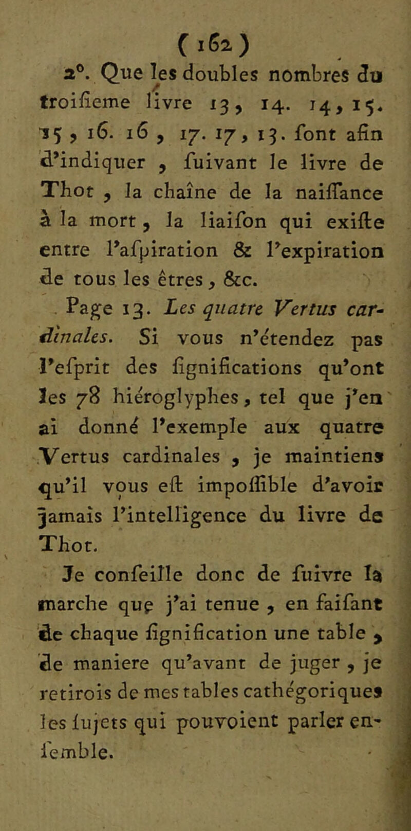 (.62) 2®. Que ^es doubles nombres du troifîeme livre 13, 14. 14,15, 15 , 16. 16 , iT. 17, 13. font afin d’indiquer , fuivant le livre de Tbot , la chaîne de la naiffance à la mort , la liaifon qui exifte entre l’afpiration 8z l’expiration de tous les êtres, &c. . Page 13. Les quatre Vertus car^ dinales. Si vous n’étendez pas l’efprit des lignifications qu’ont ïes 78 hiéroglyphes, tel que j’en ai donné l’exemple aux quatre Vertus cardinales , je maintien» qu’il vous efl: impoffible d’avoir jamais l’inteHigence du livre de Thot. Je confeille donc de fuivre la marche que j’ai tenue , en faifant 'de chaque fignification une table y de maniéré qu’avant de juger , je retirois de mes tables cathégorique» leslujets qui pouvoient parler en.- lemble.