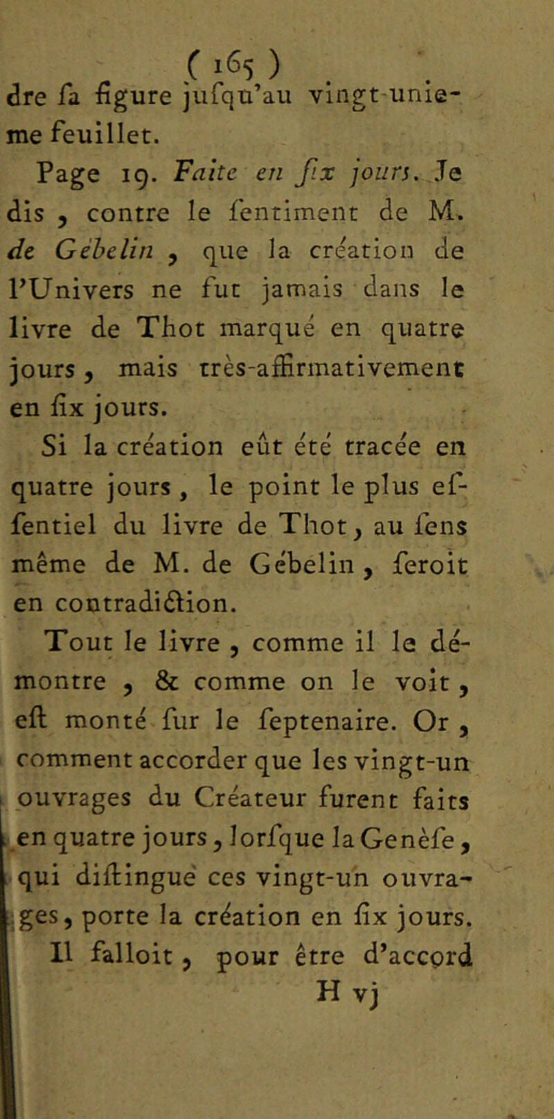 dre la figure jufqu’au vingt'Unie- me feuillet. Page 19. Fiz/fe e/z fix jours. Je dis 5 contre le fentimeiit de M. de Gébelin , que la création de l’Univers ne fut jamais dans le livre de Thot marqué en quatre jours, mais très-affirmativement en fix jours. Si la création eût été tracée en quatre jours , le point le plus ef- fentiel du livre de Thot, au lens même de M. de Gébelin , feroit en coutradiélion. Tout le livre , comme il le dé- montre , & comme on le voit , eft monté fur le feptenaire. Or , comment accorder que les vingt-un I ouvrages du Créateur furent faits l en quatre jours, lorfque la Genèfe , ■ qui dillingue ces vingt-uh ouvra- ges, porte la création en fix jours. Il falloir , pour être d’accçrd H vj