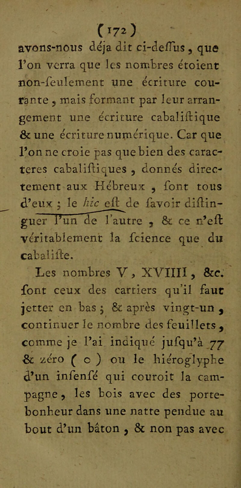 avons-nous déjà dit ci-deflus , que l’on verra que les nombres étoient non-feulement une écriture cou- rante 5 mais formant par leur arran- gement une écriture cabaliftique & une écriture numérique. Car que l’on ne croie pas que bien des carac- tères cabalifliques , donnés direc- tement aux Hébreux , font tous d’eux J le hic eft de favoir diflin- guer l’un de l’autre , & ce n’eft véritablement la fcience que du cabalilbe. Les nombres V, XVIIII, &c. font ceux des cartiers qu’il faut jetter en bas j & après vingt-un , continuer le nombre des feuillets , comme je l’ai indiqué jufqu’à 77 & zéro ^ O ) ou le hiéroglyphe d’un infenfé qui couroit la cam- pagne 9 les bois avec des porte- bonheur dans une natte pendue au bout d’un bâton , & non pas avec