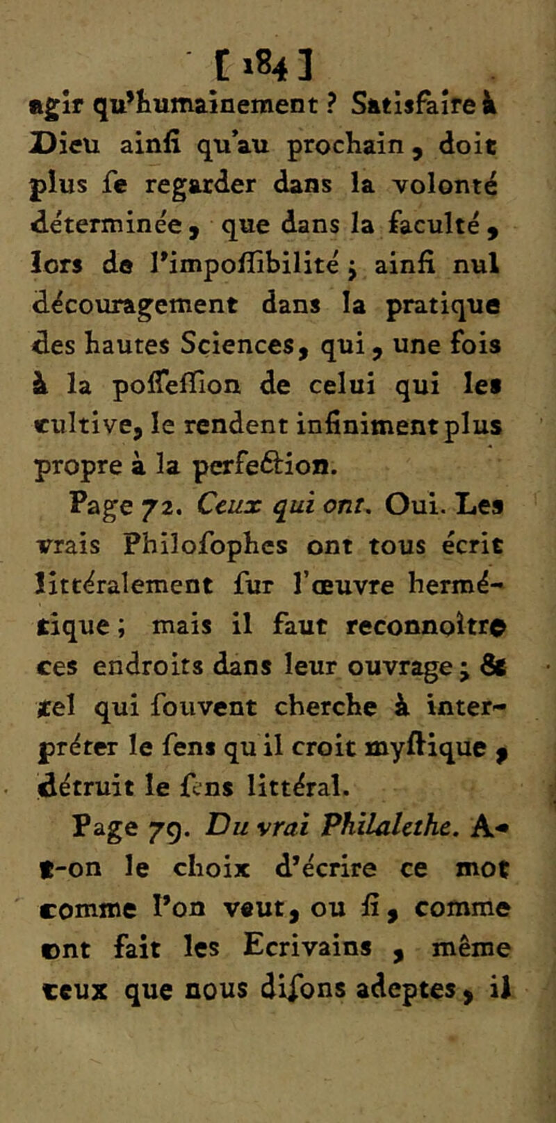 »gîr qu’humaînement ? Satisfaire^ Dieu ainfî qu’au prochain, doit pius fe regarder dans la volonté déterminée y que dans la faculté y lors do rimpolîibilité j ainfi nul découragement dans la pratique des hautes Sciences, qui, une fois à la polTelïion de celui qui les cultive, le rendent infiniment plus propre à la perfeftion. Page 72. Ceux qui ont. Oui. Les vrais Philofophes ont tous écrit littéralement fur l’œuvre hermé- tique ; mais il faut reconnoltr© ces endroits dans leur ouvrage; 8c tel qui fouvcnt cherche à inter- préter le fens qu il croit myftique f détruit le {Vns littéral. Page 7g. Du vrai Philahthc. A-* f-on le choix d’écrire ce mot comme l’on veut, ou fi, comme ©nt fait les Ecrivains , même ceux que nous dirons adeptes , il