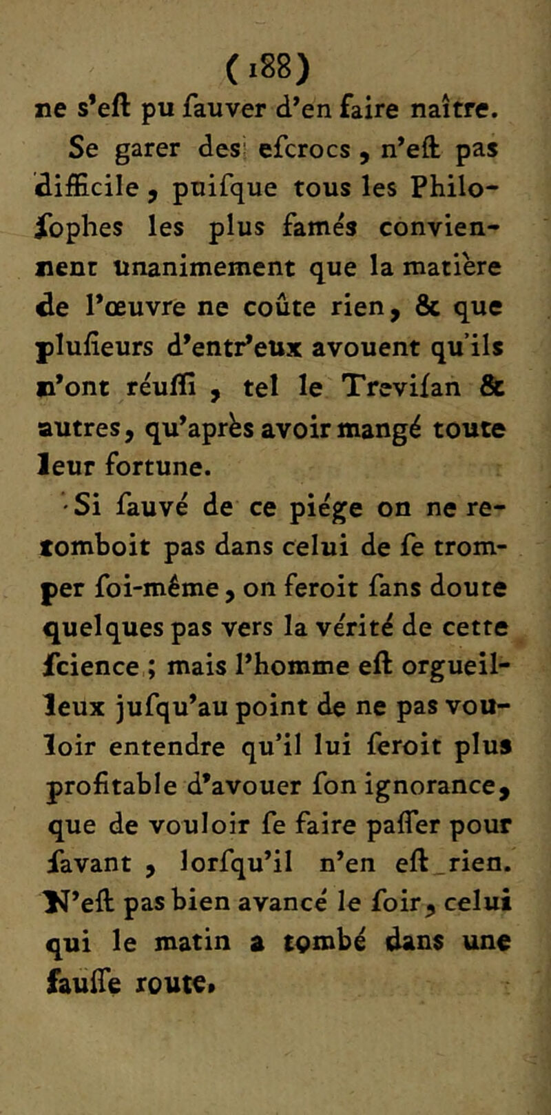 ne s’eft pu fauver d’en faire naître. Se garer dess efcrocs , n’efl: pas difEcile , pnifque tous les Philo- jfophes les plus famés convien- nent unanimement que la matière de l’œuvre ne coûte rien, 8c que plufîeurs d’entr’eux avouent qu’ils n’ont réuflî , tel le Trevifan Sc autres, qu’après avoir mangé toute leur fortune. •Si fauve de ce piège on ne re- xomboit pas dans celui de fe trom- per foi-même, on feroit fans doute quelques pas vers la vérité de cette fcience ; mais l’homme efl: orgueil- leux jufqu’au point de ne pas vou- loir entendre qu’il lui feroit plus profitable d’avouer fon ignorance, que de vouloir fe faire pafler pour lavant , lorfqu’il n’en eft_rien. 1^’eft pas bien avancé le foir, celui qui le matin a tQmbé dans une faufie route»