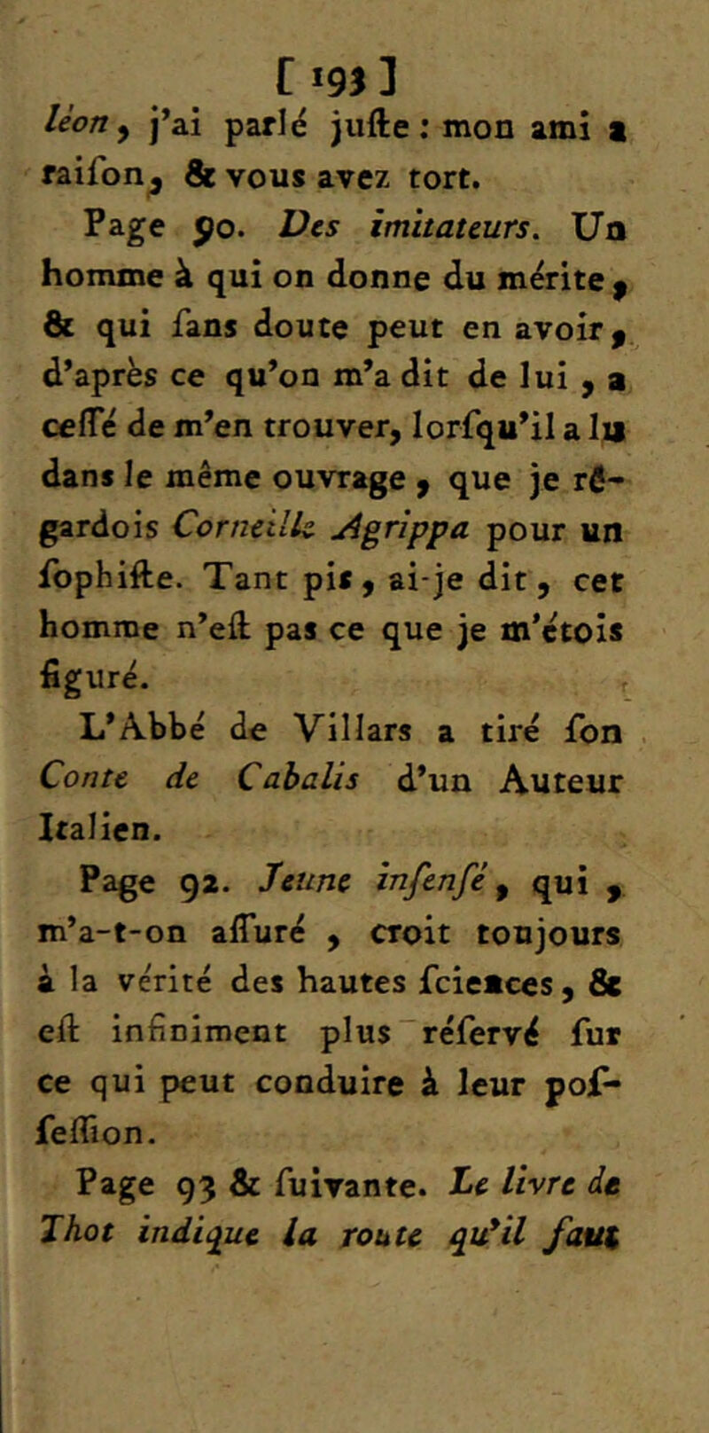 tigj] léon y j’ai parlé jufte ; mon ami i raifon^ & vous avez tort. Page po. Vc5 imitateurs. Un homme à qui on donne du mérite ^ & qui fans doute peut en avoir, d’après ce qu’on m’a dît de lui , a cefle de m’en trouver, lorfqu’il a lu dans le même ouvrage , que je rÔ- gardois Corneilk Agrippa pour un fophifte. Tant pis, ai-je dit, cet homme n’eft pas ce que je m’étois figuré. L’Abbé de Villars a tiré fon Conte de Cabolis d’un Auteur Italien. Page 92. Jeune infenfè y qui , m’a-t-on afluré , croit toujours à la vérité des hautes fcieuces, & eft infiniment plus'réfervé fur ce qui peut conduire à leur pof- feflîon. Page 93 & fuivante. Je livre de Thot indique la route qu*il faut