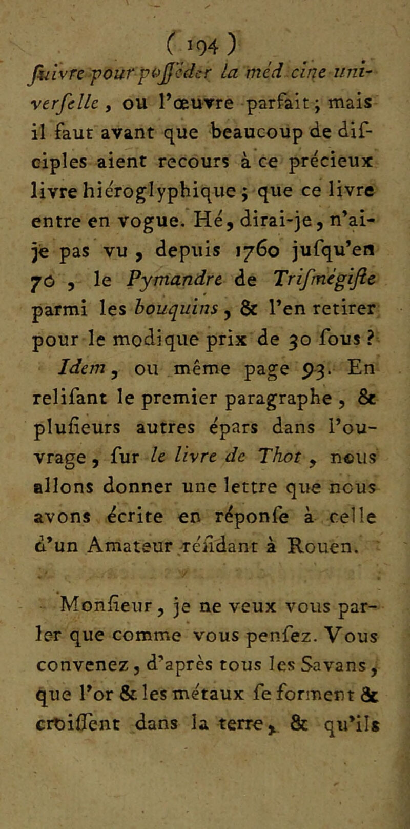 ( fiilvre pour pojjcdcr la méd cine uni- verfellc , ou l’œuTre parfait; mais il Faut avant que beaucoup de dif- ciples aient recours à ce précieux livre hiéroglyphique ; que ce livre entre en vogue. Hé, dirai-je, n’ai- jè pas vu , depuis 1760 jufqu’en 70 , le Pymandre de Trifmègifie parmi les bouquins , & Ten retirer pour le modique prix de 50 fous ? Idem y ou même page 93. En relifant le premier paragraphe , 8c plufieurs autres épars dans l’ou- vrage , fur U livre de Thot , nous allons donner une lettre que nous avons écrite en réponfe à celle d’un Amateur .réiidant à Rouen. Monfîeur, je ne veux vous par- ler que comme vous penfez. Vous convenez, d’après tous les Savans, que l’or & les métaux fe forment & croilîent dans la terre,. 8c qu’ils