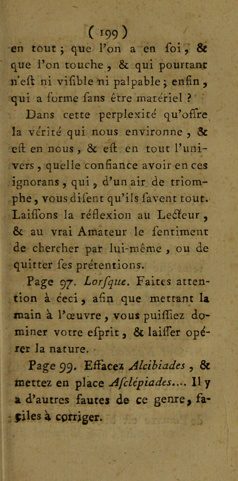 en tout J que Pon a en foi, Si que l’on touche , & qui pourtant n’eft ni vifble ni palpable ; enfin , qui a forme fans être matériel ? Dans cette perplexité qu’offre^ la vérité qui nous environne , & eft en nous, & efi: en tout l’uni- vers , quelle confiance avoir en ces ignorans , qui, d’un air de triom- phe , vous difent qu’ils favent tout. Laiflbns la réflexion au Leéïeur , & au vrai Amateur le fentiment de chercher par lui-même , ou de quitter fes prétentions. Page 97. Lorfqiie. Faites atten- tion à ceci, afin que mettant U main à l’œuvre, vous puilîîez do- miner votre efprit, & laifler opé- rer la nature. Page 99. Efïàceï Alcibiades , & mettez en place Afclépiades.... 11 y a. d’autres fautes de ce genre > fa- ciles à corriger.