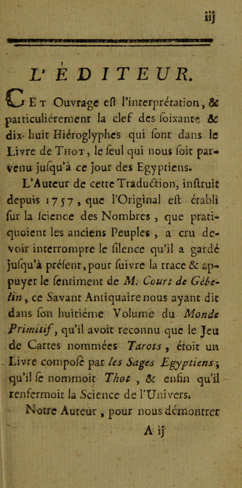 r E D I T EUR. E T Ouvrage eft l’interprétation, & paiticulicremcnt la clef des lôixancf, & dix- huit Hiéroglyphes qui lônt dans le Livre de Thot, le fèul qui nous lôic par- venu Julqu’à ce jour des Egyptiens. L’Auteur de cette Traduction, inflruic depuis 1757, que TOriginal eft établi fur la Icicnce des Nombres , que prati- quoient les anciens Peuples , a cru de- voir interrompre le filence qu’il a gardé jufqu’à prêtent,pour fuivre la trace & ap- puyer le feiitiment de M. Court de Gébe~ lin, ce Savant Antiquaire nous ayant dit dans (on huitième Volume du Monde Primitif, qu’il avoir reconnu que le Jeu de Cartes nommées Tarots, croit un - Livre compote par les Sages Egyptiens \ qu’il te nommoit Thot , & enfin qu’il renfermoit la Science de l’Univers. Notre Auteur , pour nous démontrer A il