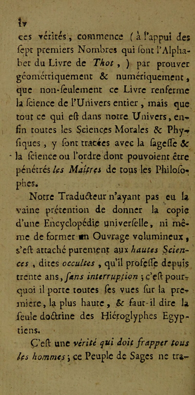 tv ces Ycrités, coFnmcncc f à î’appui des fcpc premiers Nombres qui font l’Alpha- bec du Livre de Thot, ) par prouver géomcrriquemenc & numériquement, que non*feulement ce Livre renferme la fciencc de l’Uiiivers entier mais que tout ce qui eft dans notre Univers, en- fin toutes les Sciences Morales & Phy^ fiques , y font tracées avec la fàgcfic Sc la fciencc ou l’ordre dont pouvoient être pénétrés IfS Maîfrçs de tous les Phi lofé» phes. Notre Tradudeur n’ayant pas eu U vaine prétention de donner la copie d’une Encyclopédie univerfêlie, ni mê- me de former «n Ouvrage volumineux, s’eft attaché purement aux hautes Scien- ces , dites occultes , qu’il profçfTç depuis trente ms, fans interruption 5ç’çftpour? quoi il porte toutes les vues fur la pre- mière, la plus haute, & faut-il dire la feule dodrine des Hiéroglyphes Egyp- tiens. Ç’eft une vérité qui doit frapper tous les hommes \çt Peuple de Sages ne tra-