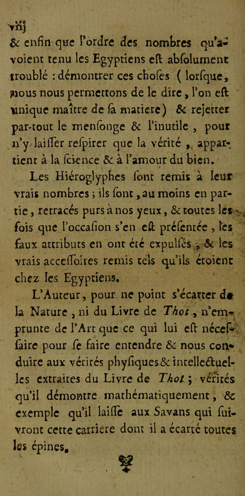 &; enfin qne Tordre des nombres qu’a- voient tenu les Egyptiens efi: abfolument troublé : démontrer ces chofes ( lorfque, jaous nous permettons de le dire, Ton eft unique maître de matière) & rejetter par-tout le menfbnge & Tinutile , pour iTy lailTer refpircr que la vérité ,, appar- tient à la Icience & à Tamour du bien. Les Hiéroglyphes font remis à leur vrais nombres ; ils font ,au moins en par- tie , retracés purs à nos yeux, &c toutes les -, fois que Toccafion s’en eft préfentée , les faux attributs en ont été expulfcs , Sc les vrais accefibires remis tels qu ils étoienc chez les Egyptiens. L’Auteur, pour ne point s’écarter dt. la Nature , ni du Livre de Thot, n’em-i prunte de TArt que ce qui lui eft nécef*- (aire pour fc faire entendre & nous con* duirc aux vérités phyfiques&intelleûuel- Ics extraites du Livre de Thot ; vérités qu’il démontre mathématiquement, & exemple qu’il laide aux Savans qui fiii- vront cette carrière dont il a écarté toutes les épines.