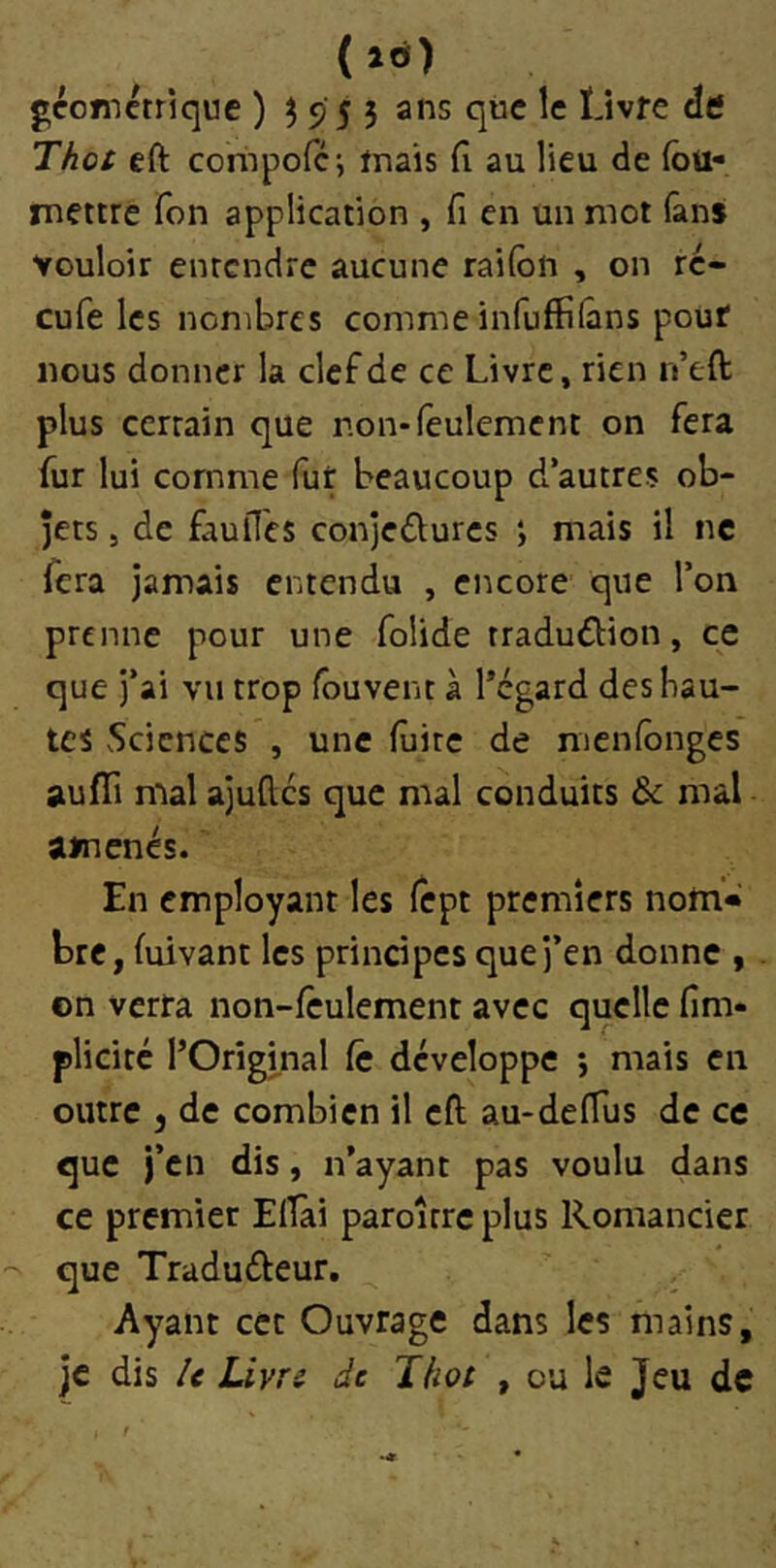 (»Ô) gcotnctrique ) ^955 ans qiic le Livre de Thot eft coriipofc-, trais (1 au lieu de (bü- mettre Ton application , fi en un mot fans vouloir entendre aucune rai(bn , on re- çu fe les nombres comme infuffilâns pouf nous donner la clef de ce Livre, rien n’eft plus certain que non*feulement on fera fur lui comme fut beaucoup d’autres ob- jets 5 de faulTes conjeûures ; mais il ne fera jamais entendu , encore que l’on prenne pour une foiide rradudtion, ce que j’ai vu trop fouvent à l’égard des hau- tes Sciences , une fuite de menfonges aufli mal ajuftes que mal conduits & mal amenés. En employant les fept premiers notn* bre, fuivant les principes que j’en donne , on verra non-feulement avec quelle fin> plicitc l’Orîgmal Ce développe 5 mais en outre J de combien il eft au-defTus de ce que i’en dis, n’ayant pas voulu dans ce premier Efîài paroître plus Romancier que Traduéfeur. Ayant cet Ouvrage dans les mains, je dis U Livre de Thot , ou le Jeu de