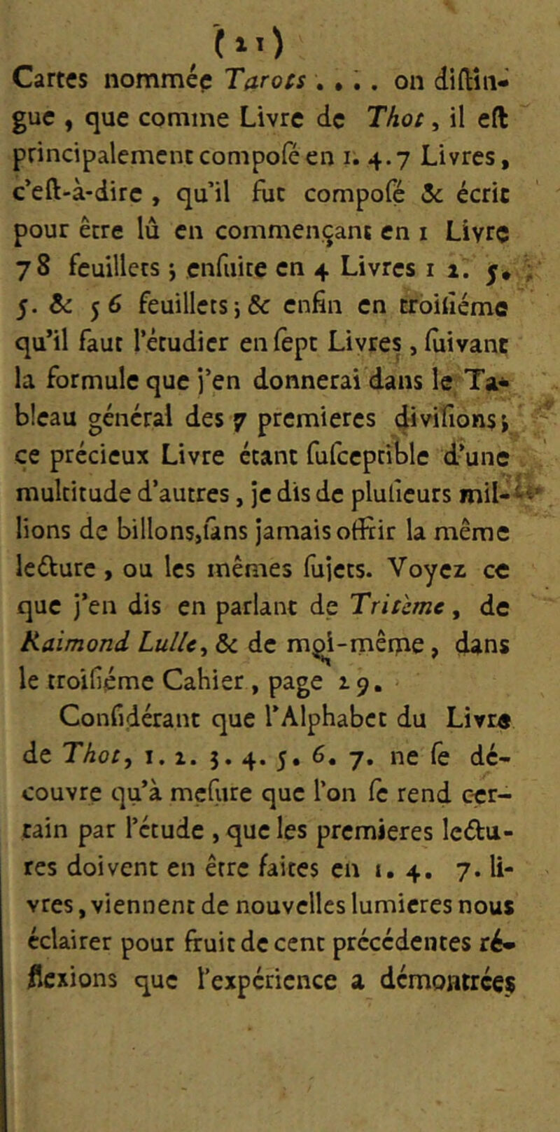 10 Cartes nommée Tarots .... on diftîn- guc f que comme Livre de Thot, il cft principalementcompoféen i. 4.7 Livres, c’eft-à-dire , qu’il fut compofé Sc écrit pour être lu en commençant en i Livre 78 feuillets 5 enfuite en 4 Livres 11. j* ; 5. &: 56 feuillets j& enfin en troihéme qu’il faut l’étudier enfept Livres, fùivanc la formule que j’en donnerai dans le Ta* bleau général des 7 premières divifionsi ce précieux Livre étant fufceptible d’une multitude d’autres, je dis de pluficurs mil-^^' lions de billons,ians jamais offiir la même leéture, ou les mêmes fujets. Voyez ce que j’en dis en parlant de Tritcme, de Raimond LulU^ & de m^i-mênie, dans le troifiéme Cahier , page z 9. Confidérant que l’Alphabet du Livre de Thot, I. Z. 5. 4. 5. 6. 7. ne fe dé- couvre qu’à mçfure que l’on fc rend c-cr- tain par l’étude , que les premières Icdu- res doivent en être faites en i. 4. 7. li- vres , viennent de nouvelles lumières nous éclairer pour fruit de cent précédentes ré» flexions que l’expérience a démontrées