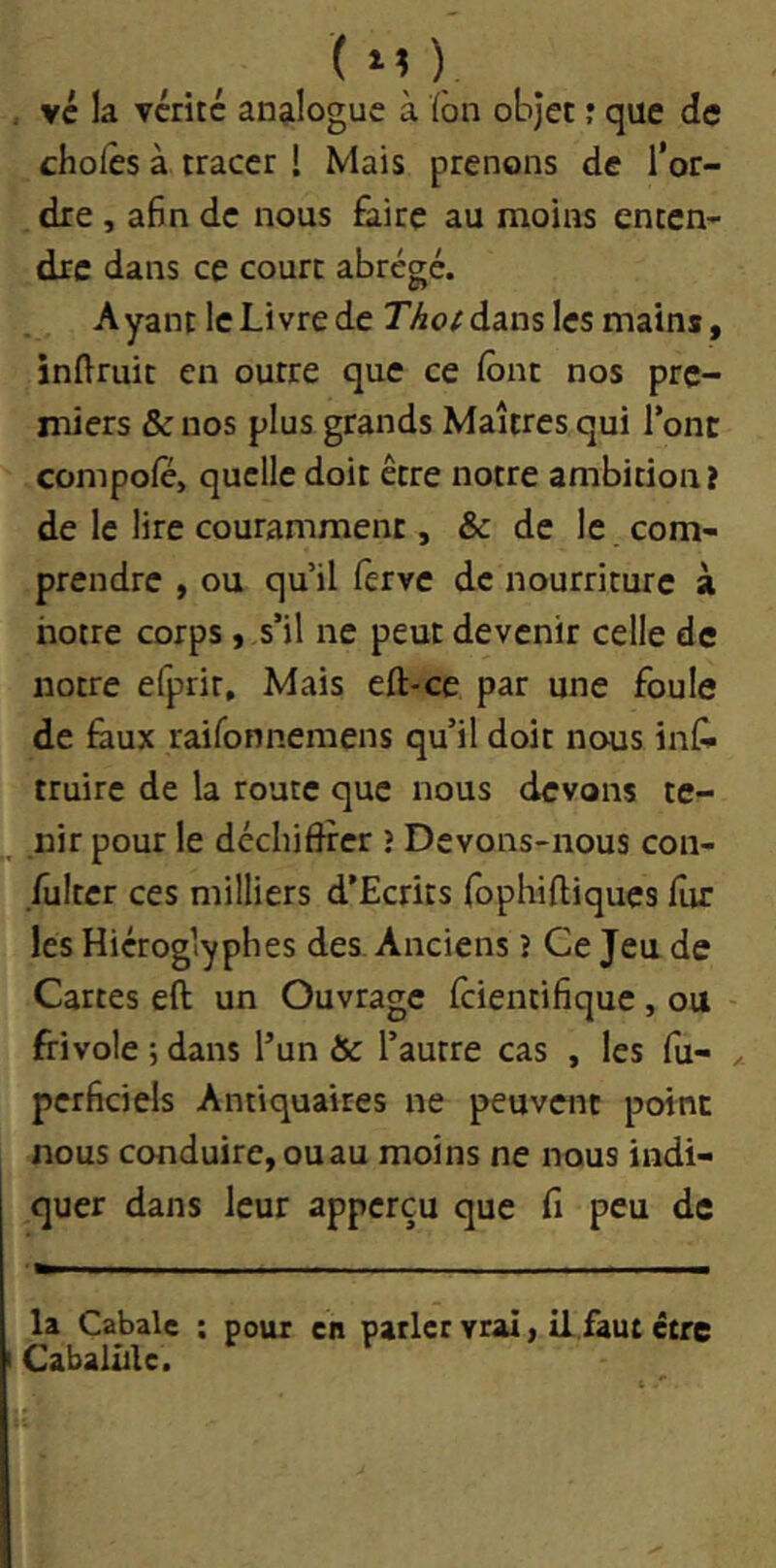 (m) vc la vérité an^iloguc à ïbn objet j que de choies à tracer I Mais prenons de l’or- dre , a6n de nous Êiirc au moins enten- dre dans ce court abrégé. Ayant le Livre de rAc)/dans les mains, inllruit en outre que ce lônt nos pre- miers & nos plus grands Maîtres qui Tonc compole, quelle doit être notre ambition? de le lire couramment, & de le com- prendre , ou qu’il lèrve de nourriture à notre corps, s’il ne peut devenir celle de notre efprir. Mais eft-ce par une foule de faux raifonnemens qu’il doit nous infi truire de la route que nous devons te- nir pour le déchiflrer î Devons-nous con- fulter ces milliers d’Ecrits fophiftiques fur les Hiéroglyphes des. Anciens î Ce Jeu de Cartes eft un Ouvrage feientifique , ou frivole ; dans l’un & l’autre cas , les fu- ^ pcrficiels Antiquaires ne peuvent point nous conduire, ouau moins ne nous indi- quer dans leur apperçu que fi peu de la Cabale ; poux en parler vrai, il faut être Cabalûlc.