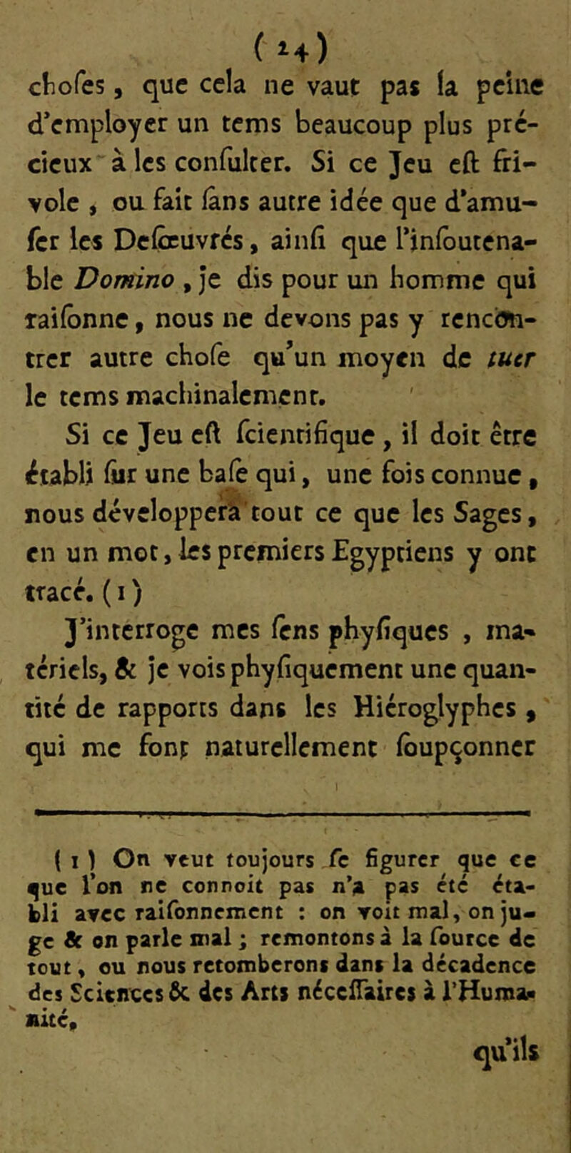 (u) cliofes, que cela ne vaut pas la peine d’employer un tems beaucoup plus pré- cieux à les confulter. Si ce Jeu cft fri- vole , ou fait fans autre idée que d’amu- fer les DeÇruvfés, ainfi que l’infoutena- ble Domino , Je dis pour un homme qui raifônne, nous ne devons pas y rencon- trer autre chofe qu’un moyen de tuer le tems machinalemcnr. Si ce Jeu eft feienrifique, il doit être établi fiir une balè qui, une fois connue, nousdévelopperli’tout ce que les Sages, en un mot, les premiers Egyptiens y ont tracé.( I ) J’interroge mes firns phyfiques , ma- tériels, & je vois phyfiquement une quan- tité de rapports dans les Hiéroglyphes , qui me font naturellement lôupçonncr ( I ) On veut toujours fc figurer que ce que l’on ne connoit pas n’a pas été éta- bli avec raisonnement : on voit mal, on ju> gc & on parle mal ; remontons â la iburce de tout, ou nous retomberont dans la décadence des Sciences êc des Arts nécclTaires à l’Huroaf»