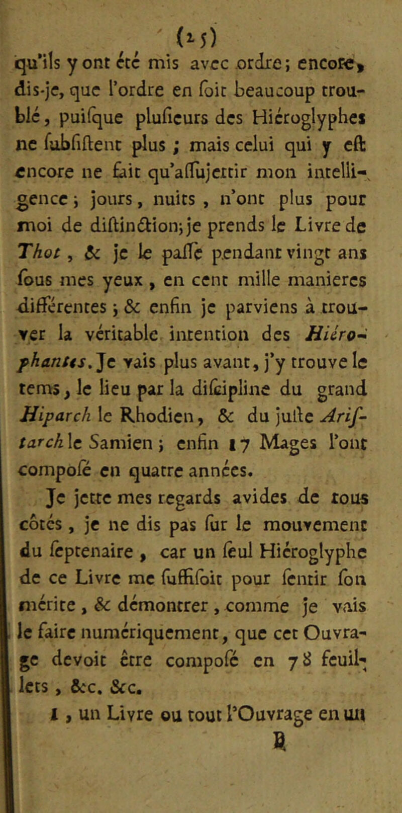 ' (î-5) qu'ils y ont été mis avec .ordre; encoie, dis-je, que l’ordre en foit beaucoup trou- blé , puifque plufieurs des Hiéroglyphes ne fubfiftent plus ; mais celui qui y eft encore ne £ait qu’adujeitir mon intclli-, gencc ; jours, nuits , n’ont plus pour moi de diftindionjje prends le Livre de Thot, & je le palTc pendant vingt ans (bus mes yeux , en cent mille maniérés différentes ; & enfin je parviens à trou- ver la véritable intention des Jï/Vro- fhantts,'lt vais plus avant, j’y trouve le tems, le lieu par la dilcipline du grand Hiparch le Rhodien, & du jufic Ari^- tarch le Samien ; enfin 17 Mages l’ont compole en quatre années. Je jette mes regards avides de tous cotés, je ne dis pas fur le mouvement du Icptenaire , car un lêul Hiéroglyphe de ce Livre me fuffilbit pour Icntir Ibn mérite , & démontrer, comme je vais le faire numériquement, que cet Ouvra- ge devoir être compole en 7 il feuil- lets , ôcc. &c. 1, un Livre ou tout l’Ouvrage en un