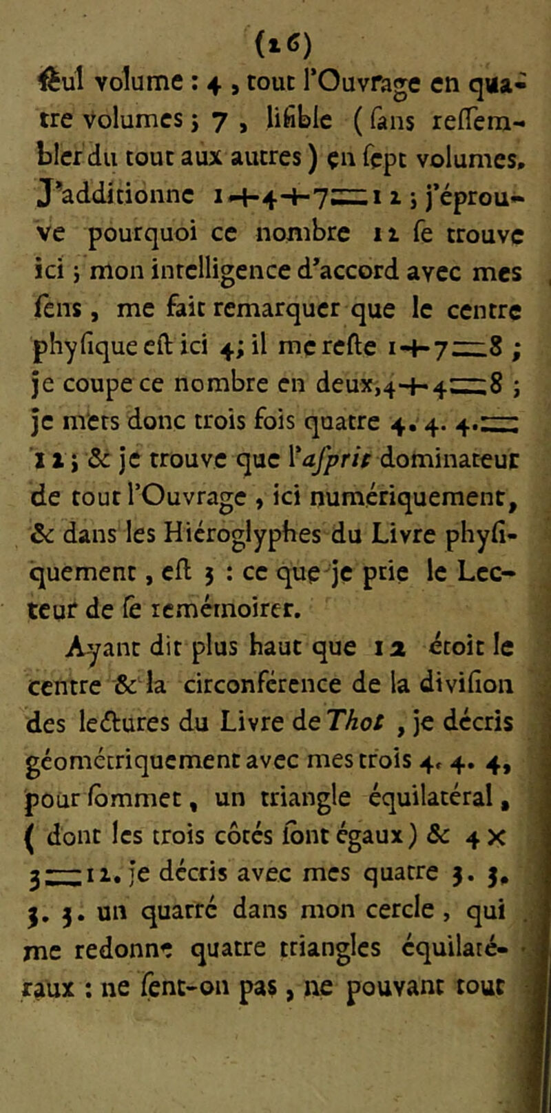 ftul volume ; 4 , tout l’Ouvrage en qua- tre Volumes J 7 , lifibic ( fans reffera- blcr du tout aux autres ) çn fçpt volumes. j^additionne 1 <-1-44-15 j’éprou- ve pourquoi ce nombre 11 fe trouve ici ; mon intelligence d’accord avec mes fens, me fait remarquer que le centre phyfiqueeft ici 4; il merefte ; je coupe ce nombre en deux,44-4~8 ; je mets donc trois fois quatre 4. 4. 4.:::^; ï a i & je trouve que l’a^r/V dominateur de tout l’Ouvrage , ici numériquement, ôc dans les Hiéroglyphes du Livre phyfi- quement, cil } : ce que je prie le Lec- teur de Ce icmérnoirer. Ayant dit plus haut que la étoit le centre ■& la circonférence de la divifior des leélures du Livre de Thot , je décri géométriquement avec mes trois 4» 4. 4 pouriommet, un triangle équilatéral ( dont les trois côtés lont égaux) & 4 > 3;:::;II. je décris avec mes quatre 3. 3 3. un quarré dans mon cercle , qui me redonne quatre triangles équilaté- raux ; ne fent-on pas, ne pouvant toui