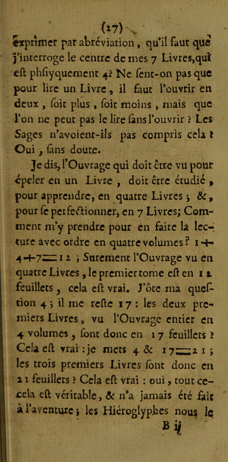 «xprimer par abréviation, qu*il faut que j’inccrroge le centre de mes 7 Livres,qui eft phfiyqueracnt 4? Ne fenc-on pas que pour lire un Livre, il faut l’ouvrir en deux , {oit plus, loir moins , mais que Ton ne peut pas le lire làns l’ouvrir î Les Sages n’avoient-ils pas compris cela t Oui f lâns doute. Je dis, l’Ouvrage qui doit être vu pour épeler en un Livre , doit être étudie » pour apprendre, en quatre Livres j &, pour le perfeélionner, en 7 Livres; Com- ment m’y prendre pour en faire la Iccr turc avec ordre en quatre volumes ? i •+• 4-4-7^1 i » Sûrement l’Ouvrage vu en quatre Livres, le premiertome eft en 11 feuillets ^ cela eft vrai. J’ôte ma ques- tion 4 j il me refte 17: les deux pre- miers Livres, vu l’Ouvrage entier en 4 volumes j font donc en 17 feuillets î Cela eft vrai : je mets 4 & 17~2 i ; les trois premiers Livres font donc en Il feuillets ? Cela eft vrai : oui, tout cc- cela eft véritable, ôc n“a jamais été fait àlaventurci les Hiéroglyphes nou? Iç